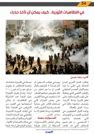 54
‫حذرك‬ ‫تأخذ‬ ‫أن‬ ‫يمكن‬ ‫كيف‬ ..‫الثورية‬ ‫التظاهرات‬ ‫في‬
‫حسن‬ ‫رضا‬ :‫كتب‬
‫ـدع‬‫ـ‬‫ب‬‫امل‬ ‫ـوري‬‫ـ‬‫ث‬‫ال‬ ‫ـل‬‫ـ‬‫م‬‫الع‬ ‫ـب‬‫ـ‬‫ل‬‫يتط‬
‫ـه‬‫ـ‬‫ي‬‫ف‬ ‫ـا‬‫ـ‬‫م‬ ‫ـى‬‫ـ‬‫ل‬‫أغ‬ ‫ـى‬‫ـ‬‫ل‬‫ع‬ ‫ـاظ‬‫ـ‬‫ف‬‫الح‬
‫ـي‬‫ـ‬‫ق‬‫الحقي‬ ‫ـب‬‫ـ‬‫ص‬‫الع‬ ‫ـوار؛‬‫ـ‬‫ث‬‫ال‬ ‫ـم‬‫ـ‬‫ه‬‫و‬
‫ـظ‬‫ـ‬‫ف‬‫يحا‬ ‫ـذي‬‫ـ‬‫ل‬‫ا‬ ‫ـي‬‫ـ‬‫ب‬‫الذه‬ ‫ـود‬‫ـ‬‫ق‬‫والو‬
‫ـى‬‫ـ‬‫ت‬‫ح‬ ،‫ا‬ ً‫ـد‬‫ـ‬‫ق‬‫مت‬ ‫ـورة‬‫ـ‬‫ث‬‫ال‬ ‫ـب‬‫ـ‬‫ي‬‫له‬ ‫ـى‬‫ـ‬‫ل‬‫ع‬
‫ـاء‬‫ـ‬‫ج‬‫األر‬ ‫ـأ‬‫ـ‬‫م‬‫وت‬ ‫ـورة‬‫ـ‬‫ث‬‫ال‬ ‫ـو‬‫ـ‬‫ل‬‫تع‬
‫ـي‬‫ـ‬‫ف‬ ‫ـا‬‫ـ‬ً‫عالي‬ ‫ـا‬‫ـ‬‫ه‬‫مبادئ‬ ‫ـرف‬‫ـ‬‫ف‬‫وتر‬
.‫ـة‬‫ـ‬‫ل‬‫والعدا‬ ‫ـق‬‫ـ‬‫ح‬‫ال‬ ‫ـماء‬‫ـ‬‫س‬
‫ـي‬‫ـ‬‫ف‬ ‫ـون‬‫ـ‬‫ي‬‫الحقيق‬ ‫ـوار‬‫ـ‬‫ث‬‫ال‬ ‫ـه‬‫ـ‬‫ج‬‫يوا‬
‫ـدات‬‫ـ‬‫ي‬‫التهد‬ ‫ـن‬‫ـ‬‫م‬ ‫ـد‬‫ـ‬‫ي‬‫العد‬ ‫ـن‬‫ـ‬‫ي‬‫املياد‬
‫ـم‬‫ـ‬‫ه‬‫بأمان‬ ‫ـف‬‫ـ‬‫ص‬‫تع‬ ‫ـي‬‫ـ‬‫ت‬‫ال‬
‫ضهم‬ ‫تعر‬ ‫و‬ ، ‫ـخصي‬‫ـ‬‫ش‬‫ل‬ ‫ا‬
‫ـذف‬‫ـ‬‫ق‬‫ت‬ ‫ـد‬‫ـ‬‫ق‬ ‫ـي‬‫ـ‬‫ت‬‫ال‬ ‫ـر‬‫ـ‬‫ط‬‫للمخا‬
‫أو‬ ،‫ـجون‬‫ـ‬‫س‬‫ال‬ ‫ـب‬‫ـ‬‫ه‬‫غيا‬ ‫ـي‬‫ـ‬‫ف‬ ‫ـم‬‫ـ‬‫ه‬‫ب‬
‫ـوال‬‫ـ‬‫ط‬ ‫ـم‬‫ـ‬‫ه‬‫تفارق‬ ‫ال‬ ‫ـة‬‫ـ‬‫ب‬‫إصا‬ ‫آالم‬
‫ـن‬‫ـ‬‫م‬ ‫ـر‬‫ـ‬‫ط‬‫أخ‬ ‫ـو‬‫ـ‬‫ه‬ ‫ـا‬‫ـ‬‫م‬ ‫أو‬ ،‫ـر‬‫ـ‬‫م‬‫الع‬
‫ـر؛‬‫ـ‬‫ط‬‫للخ‬ ‫ـم‬‫ـ‬‫ه‬‫حيات‬ ‫ـض‬‫ـ‬‫ي‬‫بتعر‬ ‫ـك‬‫ـ‬‫ل‬‫ذ‬
‫ـر‬‫ـ‬‫ي‬‫التقر‬ ‫ـذا‬‫ـ‬‫ه‬ ‫ـي‬‫ـ‬‫ف‬ ‫ـنتعرف‬‫ـ‬‫س‬ ‫ـذا‬‫ـ‬‫ل‬
‫ـي‬‫ـ‬‫ت‬‫ال‬ ‫ـارات‬‫ـ‬‫ه‬‫امل‬ ‫ـض‬‫ـ‬‫ع‬‫ب‬ ‫ـى‬‫ـ‬‫ل‬‫ع‬
‫ـة‬‫ـ‬‫ي‬‫حما‬ ‫ـى‬‫ـ‬‫ل‬‫ع‬ ‫ـر‬‫ـ‬‫ئ‬‫كثا‬ ‫ـاعدك‬‫ـ‬‫س‬‫ت‬
‫ـاء‬‫ـ‬‫ن‬‫أث‬ ‫ـن‬‫ـ‬‫ي‬‫اآلخر‬ ‫ـة‬‫ـ‬‫ي‬‫وحما‬ ‫ـك‬‫ـ‬‫س‬‫نف‬
‫ـا‬‫ـ‬‫م‬ ‫إذا‬ ‫ـل‬‫ـ‬‫ع‬‫تف‬ ‫ـاذا‬‫ـ‬‫م‬‫و‬ ،‫ـرات‬‫ـ‬‫ه‬‫التظا‬
.‫ـور‬‫ـ‬‫م‬‫األ‬ ‫ـاءت‬‫ـ‬‫س‬
‫مهمة‬ ‫أكسسوارات‬
‫ـوارات‬‫ـ‬‫س‬‫األكس‬ ‫ـض‬‫ـ‬‫ع‬‫لب‬ ‫ـن‬‫ـ‬‫ك‬‫يم‬
‫ـة‬‫ـ‬‫ق‬‫طري‬ ‫ـل‬‫ـ‬‫ث‬‫تم‬ ‫أن‬ ‫ـيطة‬‫ـ‬‫س‬‫الب‬
‫ـتخدامات‬‫ـ‬‫س‬‫ا‬ ‫ـم‬‫ـ‬‫ي‬‫تقد‬ ‫ـي‬‫ـ‬‫ف‬ ‫ـة‬‫ـ‬‫ع‬‫مبد‬
‫ـل‬‫ـ‬ ِّ‫يفض‬ ‫إذ‬ ،‫ـر‬‫ـ‬‫ه‬‫للمتظا‬ ‫ـددة‬‫ـ‬‫ع‬‫مت‬
)3 2 ( » ‫ز‬ ‫ـر‬‫ـ‬‫ي‬‫ف‬ ‫ند‬ ‫أ‬ ‫بز‬ ‫هو‬ » ‫قع‬ ‫مو‬
)‫ـة‬‫ـ‬‫ي‬‫(كوف‬ ‫ـل‬‫ـ‬‫ي‬‫طو‬ ‫ـاح‬‫ـ‬‫ش‬‫و‬ ‫اء‬‫د‬‫ـ‬‫ـ‬‫ت‬‫ار‬
‫ـاركة‬‫ـ‬‫ش‬‫امل‬ ‫ـد‬‫ـ‬‫ن‬‫ع‬ ‫ـة‬‫ـ‬‫ب‬‫الرق‬ ‫ـول‬‫ـ‬‫ح‬
‫ـن‬‫ـ‬‫ك‬‫يم‬ ‫إذ‬ ،‫ـرات‬‫ـ‬‫ه‬‫التظا‬ ‫ـي‬‫ـ‬‫ف‬
‫ـن‬‫ـ‬‫م‬ ‫ـد‬‫ـ‬‫ي‬‫العد‬ ‫ـي‬‫ـ‬‫ف‬ ‫ـتخدامها‬‫ـ‬‫س‬‫ا‬
‫ـا‬‫ـ‬‫ث‬‫م‬ ‫ـة‬‫ـ‬‫ئ‬‫التدف‬ ‫ـي‬‫ـ‬‫ف‬ ،‫ـراض‬‫ـ‬‫غ‬‫األ‬
،‫ـديدة‬‫ـ‬‫ش‬‫ال‬ ‫ـرودة‬‫ـ‬‫ب‬‫ال‬ ‫ـات‬‫ـ‬‫ق‬‫أو‬ ‫ـي‬‫ـ‬‫ف‬
‫ـاء‬‫ـ‬‫ف‬‫إلخ‬ ‫ـة‬‫ـ‬‫ج‬‫الحا‬ ‫ـد‬‫ـ‬‫ن‬‫ع‬ ‫ـي‬‫ـ‬ ّ‫والتخف‬
‫ـا‬‫ـ‬ ً‫دعم‬ ‫ـدم‬‫ـ‬‫ق‬‫ت‬ ‫أن‬ ‫ـا‬‫ـ‬‫ه‬‫ويمكن‬ ،‫ـة‬‫ـ‬‫ي‬‫الهو‬
.‫اء‬‫و‬‫ـ‬‫ـ‬‫ت‬‫االل‬ ‫أو‬ ‫ـة‬‫ـ‬‫ب‬‫اإلصا‬ ‫ـاالت‬‫ـ‬‫ح‬ ‫ـي‬‫ـ‬‫ف‬
‫ـة‬‫ـ‬‫ع‬‫قب‬ ‫اء‬‫د‬‫ـ‬‫ـ‬‫ت‬‫ار‬ ‫ـى‬‫ـ‬‫ل‬‫ع‬ ‫ـع‬‫ـ‬‫ق‬‫املو‬ ّ‫ـث‬‫ـ‬‫ح‬‫وي‬‫ـــــــــــــــــــــــــــــــــــــــــــــــــــــــــــــــــــــــــــــــــــــــــــــــــــــــــــــــــــــــــــــــــــــــــــــــــــــــــــــــــــــــــــــــــــــــــــــــــــــــــــــــــــــــــــــ‬
http://www.hopesandfears.com/hopes/city/how-to-gear-up/-216551what-to-wear-protest (32)
 