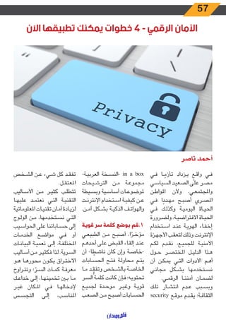 57
‫اآلن‬ ‫تطبيقها‬ ‫يمكنك‬ ‫خطوات‬ ٤ - ‫الرقمي‬ ‫األمان‬
‫ناصر‬ ‫أحمد‬
‫ـي‬‫ـ‬‫ف‬ ‫ـا‬‫ـ‬ ً‫تأزم‬ ‫ـزداد‬‫ـ‬‫ي‬ ٍ‫ـع‬‫ـ‬‫ق‬‫وا‬ ‫ـي‬‫ـ‬‫ف‬
‫ـي‬‫ـ‬‫س‬‫السيا‬ ‫ـد‬‫ـ‬‫ي‬‫الصع‬ ‫ـى‬‫ـ‬‫ل‬‫ع‬ ‫ـر‬‫ـ‬‫ص‬‫م‬
‫ـن‬‫ـ‬‫ط‬‫املوا‬ ‫وألن‬ ،‫ـي‬‫ـ‬‫ع‬‫واملجتم‬
‫ـي‬‫ـ‬‫ف‬ ‫ا‬ ً‫ـدد‬‫ـ‬‫ه‬‫م‬ ‫ـح‬‫ـ‬‫ب‬‫أص‬ ‫ـري‬‫ـ‬‫ص‬‫امل‬
‫ـي‬‫ـ‬‫ف‬ ‫ـك‬‫ـ‬‫ل‬‫وكذ‬ ‫ـة‬‫ـ‬‫ي‬‫اليوم‬ ‫ـاة‬‫ـ‬‫ي‬‫الح‬
‫ـرورة‬‫ـ‬‫ض‬‫ول‬ ،‫ـة‬‫ـ‬‫ي‬‫االفتراض‬ ‫ـاة‬‫ـ‬‫ي‬‫الح‬
‫ـتخدام‬‫ـ‬‫س‬‫ا‬ ‫ـد‬‫ـ‬‫ن‬‫ع‬ ‫ـة‬‫ـ‬‫ي‬‫الهو‬ ‫ـاء‬‫ـ‬‫ف‬‫إخ‬
‫ـزة‬‫ـ‬‫ه‬‫األج‬ ‫ـب‬‫ـ‬‫ق‬‫لتع‬ ‫ـك‬‫ـ‬‫ل‬‫وذ‬ ‫ـت‬‫ـ‬‫ن‬‫اإلنتر‬
‫ـم‬‫ـ‬‫ك‬‫ل‬ ‫ـدم‬‫ـ‬‫ق‬‫ن‬ ،‫ـع‬‫ـ‬‫ي‬‫للجم‬ ‫ـة‬‫ـ‬‫ي‬‫األمن‬
‫ـول‬‫ـ‬‫ح‬ ‫ـر‬‫ـ‬‫ص‬‫املخت‬ ‫ـل‬‫ـ‬‫ي‬‫الدل‬ ‫ـذا‬‫ـ‬‫ه‬
‫أن‬ ‫ـن‬‫ـ‬‫ك‬‫يم‬ ‫ـي‬‫ـ‬‫ت‬‫ال‬ ‫األدوات‬ ‫ـم‬‫ـ‬‫ه‬‫أ‬
‫ـي‬‫ـ‬‫ن‬‫مجا‬ ‫ـكل‬‫ـ‬‫ش‬‫ب‬ ‫ـتخدمها‬‫ـ‬‫س‬‫ن‬
.‫ـي‬‫ـ‬‫م‬‫الرق‬ ‫ـا‬‫ـ‬‫ن‬‫أمن‬ ‫ـان‬‫ـ‬‫م‬‫لض‬
‫ـك‬‫ـ‬‫ل‬‫ت‬ ‫ـار‬‫ـ‬‫ش‬‫انت‬ ‫ـدم‬‫ـ‬‫ع‬ ‫ـبب‬‫ـ‬‫س‬‫وب‬
security ‫ـع‬‫ـ‬‫ق‬‫مو‬ ‫ـدم‬‫ـ‬‫ق‬‫ي‬ ‫ـة؛‬‫ـ‬‫ف‬‫الثقا‬
-‫ـة‬‫ـ‬‫ي‬‫العرب‬ ‫ـخة‬‫ـ‬‫س‬‫-الن‬ in a box
‫ـيحات‬‫ـ‬‫ش‬‫التر‬ ‫ـن‬‫ـ‬‫م‬ ‫ـة‬‫ـ‬‫ع‬‫مجمو‬
‫ـيطة‬‫ـ‬‫س‬‫وب‬ ‫ـية‬‫ـ‬‫س‬‫أسا‬ ‫ـات‬‫ـ‬‫ع‬‫ملوضو‬
‫ـت‬‫ـ‬‫ن‬‫اإلنتر‬ ‫ـتخدام‬‫ـ‬‫س‬‫ا‬ ‫ـة‬‫ـ‬‫ي‬‫كيف‬ ‫ـن‬‫ـ‬‫ع‬
.‫ـن‬‫ـ‬‫م‬‫آ‬ ‫ـكل‬‫ـ‬‫ش‬‫ب‬ ‫ـة‬‫ـ‬‫ي‬‫الذك‬ ‫ـف‬‫ـ‬‫ت‬‫والهوا‬
‫قوية‬ ‫سر‬ ‫كلمة‬ ‫بوضع‬ ‫1.قم‬
‫ـي‬‫ـ‬‫ع‬‫الطبي‬ ‫ـن‬‫ـ‬‫م‬ ‫ـح‬‫ـ‬‫ب‬‫أص‬ ،‫ا‬ ً‫ـر‬‫ـ‬‫خ‬‫مؤ‬
‫ـم‬‫ـ‬‫ه‬‫أحد‬ ‫ـى‬‫ـ‬‫ل‬‫ع‬ ‫ـض‬‫ـ‬‫ب‬‫الق‬ ‫ـاء‬‫ـ‬‫ق‬‫إل‬ ‫ـد‬‫ـ‬‫ن‬‫ع‬
‫أن‬ -‫ا‬ ً‫ـط‬‫ـ‬‫ش‬‫نا‬ ‫كان‬ ‫وإن‬ ‫ـة‬‫ـ‬‫ص‬‫-خا‬
‫ـابات‬‫ـ‬‫س‬‫الح‬ ‫ـح‬‫ـ‬‫ت‬‫ف‬ ‫ـة‬‫ـ‬‫ل‬‫محاو‬ ‫ـم‬‫ـ‬‫ت‬‫ي‬
‫ـا‬‫ـ‬‫م‬ ‫ـد‬‫ـ‬
ُّ
‫وتفق‬ ‫ـخص‬‫ـ‬‫ش‬‫بال‬ ‫ـة‬‫ـ‬‫ص‬‫الخا‬
‫ـر‬‫ـ‬‫س‬‫ال‬ ‫ـة‬‫ـ‬‫م‬‫كل‬ ‫ـت‬‫ـ‬‫ن‬‫كا‬ ‫ـإن‬‫ـ‬‫ف‬ ‫ـه؛‬‫ـ‬‫ي‬‫تحتو‬
‫ـع‬‫ـ‬‫ي‬‫لجم‬ ‫ـدة‬‫ـ‬‫ح‬‫مو‬ ‫ـر‬‫ـ‬‫ي‬‫وغ‬ ‫ـة‬‫ـ‬‫ي‬‫قو‬
‫ـب‬‫ـ‬‫ع‬‫الص‬ ‫ـن‬‫ـ‬‫م‬ ‫ـح‬‫ـ‬‫ب‬‫أص‬ ‫ـابات‬‫ـ‬‫س‬‫الح‬
‫ـخص‬‫ـ‬‫ش‬‫ال‬ ‫ـن‬‫ـ‬‫ع‬ ‫ـيء‬‫ـ‬‫ش‬ ‫كل‬ ‫ـد‬‫ـ‬‫ق‬‫تف‬
.‫ـل‬‫ـ‬‫ق‬‫املعت‬
‫ـاليب‬‫ـ‬‫س‬‫األ‬ ‫ـن‬‫ـ‬‫م‬ ‫ـر‬‫ـ‬‫ي‬‫كث‬ ‫ـب‬‫ـ‬‫ل‬‫تتط‬
‫ـا‬‫ـ‬‫ه‬‫علي‬ ‫ـد‬‫ـ‬‫م‬‫نعت‬ ‫ـي‬‫ـ‬‫ت‬‫ال‬ ‫ـة‬‫ـ‬‫ي‬‫التقن‬
‫املعلوماتية‬ ‫ـات‬‫ـ‬‫ي‬‫تقن‬ ‫ـان‬‫ـ‬‫م‬‫أ‬ ‫ـادة‬‫ـ‬‫ي‬‫لز‬
‫ـوج‬‫ـ‬‫ل‬‫الو‬ ‫ـن‬‫ـ‬‫م‬ ،‫ـتخدمها‬‫ـ‬‫س‬‫ن‬ ‫ـي‬‫ـ‬‫ت‬‫ال‬
‫ـيب‬‫ـ‬‫س‬‫الحوا‬ ‫على‬ ‫ـاباتنا‬‫ـ‬‫س‬‫ح‬ ‫إلى‬
‫ـات‬‫ـ‬‫م‬‫الخد‬ ‫ـع‬‫ـ‬‫ض‬‫موا‬ ‫ـي‬‫ـ‬‫ف‬ ‫أو‬
‫ـات‬‫ـ‬‫ن‬‫البيا‬ ‫ـة‬‫ـ‬‫ي‬‫تعم‬ ‫ـى‬‫ـ‬‫ل‬‫إ‬ ،‫ـة‬‫ـ‬‫ف‬‫املختل‬
‫ـاليب‬‫ـ‬‫س‬‫أ‬ ‫ـن‬‫ـ‬‫م‬ ‫ـر‬‫ـ‬‫ي‬‫فكث‬ ‫ـذا‬‫ـ‬‫ل‬ .‫ـرية‬‫ـ‬‫س‬‫ال‬
‫ـو‬‫ـ‬‫ه‬ ‫ـا‬‫ـ‬‫ه‬‫محور‬ ‫ـون‬‫ـ‬‫ك‬‫ي‬ ‫ـراق‬‫ـ‬‫ت‬‫االخ‬
‫ـراوح‬‫ـ‬‫ت‬‫وت‬ ‫؛‬ ّ‫ـر‬‫ـ‬‫س‬‫ال‬ ‫ـات‬‫ـ‬‫م‬‫ك‬ ‫ـة‬‫ـ‬‫ف‬‫معر‬
‫ـك‬‫ـ‬‫ع‬‫خدا‬ ‫ـى‬‫ـ‬‫ل‬‫إ‬ ،‫ـا‬‫ـ‬‫ه‬‫تخمين‬ ‫ـن‬‫ـ‬‫ب‬ ‫ـا‬‫ـ‬‫م‬
‫ـر‬‫ـ‬‫ي‬‫غ‬ ‫ـكان‬‫ـ‬‫مل‬‫ا‬ ‫ـي‬‫ـ‬‫ف‬ ‫ـا‬‫ـ‬‫ه‬‫إلدخال‬
‫ـس‬‫ـ‬‫س‬‫التج‬ ‫ـى‬‫ـ‬‫ل‬‫إ‬ ،‫ـب‬‫ـ‬‫س‬‫املنا‬
 
