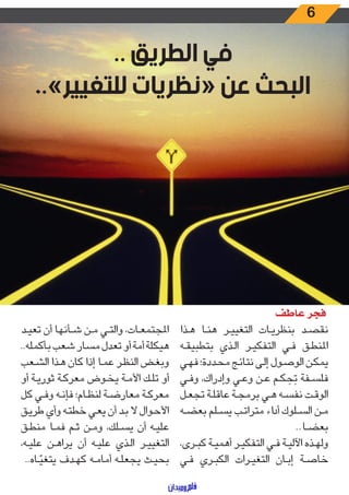6
.. ‫الطريق‬ ‫في‬
..»‫للتغيير‬ ‫«نظريات‬ ‫عن‬ ‫البحث‬
‫ـذا‬‫ـ‬‫ه‬ ‫ـا‬‫ـ‬‫ن‬‫ه‬ ‫ـر‬‫ـ‬‫ي‬‫التغي‬ ‫ـات‬‫ـ‬‫ي‬‫بنظر‬ ‫ـد‬‫ـ‬‫ص‬‫نق‬
‫ـه‬‫ـ‬‫ق‬‫بتطبي‬ ‫ـذي‬‫ـ‬‫ل‬‫ا‬ ‫ـر‬‫ـ‬‫ي‬‫التفك‬ ‫ـي‬‫ـ‬‫ف‬ ‫ـق‬‫ـ‬‫ط‬‫املن‬
‫ـي‬‫ـ‬‫ه‬‫ف‬ ‫ـددة؛‬‫ـ‬‫ح‬‫م‬ ‫ـج‬‫ـ‬‫ئ‬‫نتا‬ ‫ـى‬‫ـ‬‫ل‬‫إ‬ ‫ـول‬‫ـ‬‫ص‬‫الو‬ ‫ـن‬‫ـ‬‫ك‬‫يم‬
‫ـي‬‫ـ‬‫ف‬‫و‬ ،‫وإدراك‬ ‫ـي‬‫ـ‬‫ع‬‫و‬ ‫ـن‬‫ـ‬‫ع‬ ‫ـم‬‫ـ‬‫ك‬ َ‫ح‬َ‫ت‬ ‫ـفة‬‫ـ‬‫س‬‫فل‬
‫ـل‬‫ـ‬‫ع‬‫تج‬ ‫ـة‬‫ـ‬‫ل‬‫عاق‬ ‫ـة‬‫ـ‬‫ج‬‫برم‬ ‫ـي‬‫ـ‬‫ه‬ ‫ـه‬‫ـ‬‫س‬‫نف‬ ‫ـت‬‫ـ‬‫ق‬‫الو‬
‫ـه‬‫ـ‬‫ض‬‫بع‬ ‫ـلم‬‫ـ‬‫س‬‫ي‬ ‫ـب‬‫ـ‬‫ت‬‫مترا‬ ‫اء‬‫د‬‫أ‬ ‫ـلوك‬‫ـ‬‫س‬‫ال‬ ‫ـن‬‫ـ‬‫م‬
..‫ـا‬‫ـ‬‫ض‬‫بع‬
،‫ـرى‬‫ـ‬‫ب‬‫ك‬ ‫ـة‬‫ـ‬‫ي‬‫أهم‬ ‫ـر‬‫ـ‬‫ي‬‫التفك‬ ‫ـي‬‫ـ‬‫ف‬ ‫ـة‬‫ـ‬‫ي‬‫اآلل‬ ‫ـذه‬‫ـ‬‫ه‬‫ول‬
‫ـي‬‫ـ‬‫ف‬ ‫ـري‬‫ـ‬‫ب‬‫الك‬ ‫ـرات‬‫ـ‬‫ي‬‫التغ‬ ‫ـان‬‫ـ‬‫ب‬‫إ‬ ‫ـة‬‫ـ‬‫ص‬‫خا‬
‫ـد‬‫ـ‬‫ي‬‫تع‬ ‫أن‬ ‫ـأنها‬‫ـ‬‫ش‬ ‫ـن‬‫ـ‬‫م‬ ‫ـي‬‫ـ‬‫ت‬‫وال‬ ،‫ـات‬‫ـ‬‫ع‬‫املجتم‬
..‫بأكمله‬ ‫شعب‬ ‫مسار‬ ‫تعدل‬ ‫أو‬ ‫أمة‬ ‫هيكلة‬
‫ـعب‬‫ـ‬‫ش‬‫ال‬ ‫ـذا‬‫ـ‬‫ه‬ ‫كان‬ ‫إذا‬ ‫ـا‬‫ـ‬‫م‬‫ع‬ ‫ـر‬‫ـ‬‫ظ‬‫الن‬ ‫ـض‬‫ـ‬‫غ‬‫وب‬
‫أو‬ ‫ـة‬‫ـ‬‫ي‬‫ثور‬ ‫ـة‬‫ـ‬‫ك‬‫معر‬ ‫ـوض‬‫ـ‬‫خ‬‫ي‬ ‫ـة‬‫ـ‬‫م‬‫األ‬ ‫ـك‬‫ـ‬‫ل‬‫ت‬ ‫أو‬
‫كل‬ ‫ـي‬‫ـ‬‫ف‬‫و‬ ‫ـه‬‫ـ‬‫ن‬‫فإ‬ ‫ـام؛‬‫ـ‬‫ظ‬‫لن‬ ‫ـة‬‫ـ‬‫ض‬‫معار‬ ‫ـة‬‫ـ‬‫ك‬‫معر‬
‫ـق‬‫ـ‬‫ي‬‫طر‬ ‫وأي‬ ‫ـه‬‫ـ‬‫ت‬‫خط‬ ‫ـي‬‫ـ‬‫ع‬‫ي‬ ‫أن‬ ‫ـد‬‫ـ‬‫ب‬ ‫ال‬ ‫ـوال‬‫ـ‬‫ح‬‫األ‬
‫ـق‬‫ـ‬‫ط‬‫من‬ ‫ـا‬‫ـ‬‫م‬‫ف‬ ‫ـم‬‫ـ‬‫ث‬ ‫ـن‬‫ـ‬‫م‬‫و‬ ،‫ـلك‬‫ـ‬‫س‬‫ي‬ ‫أن‬ ‫ـه‬‫ـ‬‫ي‬‫عل‬
،‫ـه‬‫ـ‬‫ي‬‫عل‬ ‫ـن‬‫ـ‬‫ه‬‫يرا‬ ‫أن‬ ‫ـه‬‫ـ‬‫ي‬‫عل‬ ‫ـذي‬‫ـ‬‫ل‬‫ا‬ ‫ـر‬‫ـ‬‫ي‬‫التغي‬
..‫ـاه‬‫ـ‬ ّ‫يتغي‬ ‫ـدف‬‫ـ‬‫ه‬‫ك‬ ‫ـه‬‫ـ‬‫م‬‫أما‬ ‫ـه‬‫ـ‬‫ل‬‫يجع‬ ‫ـث‬‫ـ‬‫ي‬‫بح‬
‫عاطف‬ ‫فجر‬
 