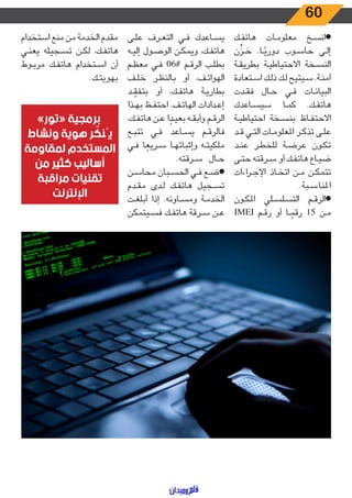 60
‫ـك‬‫ـ‬‫ف‬‫هات‬ ‫ـات‬‫ـ‬‫م‬‫معلو‬ ‫ـخ‬‫ـ‬‫س‬‫●ان‬
‫ن‬
ِّ
‫ـز‬‫ـ‬‫خ‬ .‫ـا‬‫ـ‬ً‫دوري‬ ‫ـوب‬‫ـ‬‫س‬‫حا‬ ‫ـى‬‫ـ‬‫ل‬‫إ‬
‫ـة‬‫ـ‬‫ق‬‫بطري‬ ‫ـة‬‫ـ‬‫ي‬‫االحتياط‬ ‫ـخة‬‫ـ‬‫س‬‫الن‬
‫ـتعادة‬‫ـ‬‫س‬‫ا‬ ‫ـك‬‫ـ‬‫ل‬‫ذ‬ ‫ـك‬‫ـ‬‫ل‬ ‫ـيتيح‬‫ـ‬‫س‬ .‫ـة‬‫ـ‬‫ن‬‫آم‬
‫ـدت‬‫ـ‬‫ق‬‫ف‬ ‫ـال‬‫ـ‬‫ح‬ ‫ـي‬‫ـ‬‫ف‬ ‫ـات‬‫ـ‬‫ن‬‫البيا‬
‫ـاعدك‬‫ـ‬‫س‬‫سي‬ ‫ـا‬‫ـ‬‫م‬‫ك‬ .‫ـك‬‫ـ‬‫ف‬‫هات‬
‫ـة‬‫ـ‬‫ي‬‫احتياط‬ ‫ـخة‬‫ـ‬‫س‬‫بن‬ ‫ـاظ‬‫ـ‬‫ف‬‫االحت‬
‫ـد‬‫ـ‬‫ق‬ ‫ـي‬‫ـ‬‫ت‬‫ال‬ ‫ـات‬‫ـ‬‫م‬‫املعلو‬ ‫ـر‬‫ـ‬‫ك‬‫تذ‬ ‫ـى‬‫ـ‬‫ل‬‫ع‬
‫ـد‬‫ـ‬‫ن‬‫ع‬ ‫ـر‬‫ـ‬‫ط‬‫للخ‬ ‫ـة‬‫ـ‬‫ض‬‫عر‬ ‫ـون‬‫ـ‬‫ك‬‫ت‬
‫ـى‬‫ـ‬‫ت‬‫ح‬ ‫ـرقته‬‫ـ‬‫س‬ ‫أو‬ ‫ـك‬‫ـ‬‫ف‬‫هات‬ ‫ـاع‬‫ـ‬‫ي‬‫ض‬
‫اءات‬‫ر‬‫ـ‬‫ـ‬‫ج‬‫اإل‬ ‫ـاذ‬‫ـ‬‫خ‬‫ات‬ ‫ـن‬‫ـ‬‫م‬ ‫ـن‬‫ـ‬‫ك‬‫تتم‬
.‫ـبة‬‫ـ‬‫س‬‫املنا‬
‫ـون‬‫ـ‬‫ك‬‫امل‬ ‫ـلي‬‫ـ‬‫س‬‫التسل‬ ‫ـم‬‫ـ‬‫ق‬‫●الر‬
IMEI ‫ـم‬‫ـ‬‫ق‬‫ر‬ ‫أو‬ ‫ـا‬‫ـ‬ ً‫رقم‬ 15 ‫ـن‬‫ـ‬‫م‬
‫ـى‬‫ـ‬‫ل‬‫ع‬ ‫ـرف‬‫ـ‬‫ع‬‫الت‬ ‫ـي‬‫ـ‬‫ف‬ ‫ـاعدك‬‫ـ‬‫س‬‫ي‬
‫ـه‬‫ـ‬‫ي‬‫إل‬ ‫ـول‬‫ـ‬‫ص‬‫الو‬ ‫ـن‬‫ـ‬‫ك‬‫ويم‬ ،‫ـك‬‫ـ‬‫ف‬‫هات‬
‫ـم‬‫ـ‬‫ظ‬‫مع‬ ‫ـي‬‫ـ‬‫ف‬ 06‎#‎ ‫ـم‬‫ـ‬‫ق‬‫الر‬ ‫ـب‬‫ـ‬‫ل‬‫بط‬
‫ـف‬‫ـ‬‫ل‬‫خ‬ ‫ـر‬‫ـ‬‫ظ‬‫بالن‬ ‫أو‬ ،‫ـف‬‫ـ‬‫ت‬‫الهوا‬
‫ـد‬‫ـ‬ ّ‫بتفق‬ ‫أو‬ ،‫ـك‬‫ـ‬‫ف‬‫هات‬ ‫ـة‬‫ـ‬‫ي‬‫بطار‬
‫ـذا‬‫ـ‬‫ه‬‫ب‬ ‫ـظ‬‫ـ‬‫ف‬‫احت‬ .‫ـف‬‫ـ‬‫ت‬‫الها‬ ‫ـدادات‬‫ـ‬‫ع‬‫إ‬
،‫ـك‬‫ـ‬‫ف‬‫هات‬ ‫ـن‬‫ـ‬‫ع‬ ‫ا‬ ً‫ـد‬‫ـ‬‫ي‬‫بع‬ ‫ـه‬‫ـ‬‫ق‬‫وأب‬ ‫ـم‬‫ـ‬‫ق‬‫الر‬
‫ـع‬‫ـ‬‫ب‬‫تت‬ ‫ـي‬‫ـ‬‫ف‬ ‫ـاعد‬‫ـ‬‫س‬‫ي‬ ‫ـم‬‫ـ‬‫ق‬‫فالر‬
‫ـي‬‫ـ‬‫ف‬ ‫ا‬ ً‫ـريع‬‫ـ‬‫س‬ ‫ـا‬‫ـ‬‫ه‬‫وإثبات‬ ‫ـه‬‫ـ‬‫ت‬‫ملكي‬
.‫ـرقته‬‫ـ‬‫س‬ ‫ـال‬‫ـ‬‫ح‬
‫ـن‬‫ـ‬‫س‬‫محا‬ ‫ـبان‬‫ـ‬‫س‬‫الح‬ ‫ـي‬‫ـ‬‫ف‬ ‫ـع‬‫ـ‬‫ض‬●
‫ـدم‬‫ـ‬‫ق‬‫م‬ ‫ـدى‬‫ـ‬‫ل‬ ‫ـك‬‫ـ‬‫ف‬‫هات‬ ‫ـجيل‬‫ـ‬‫س‬‫ت‬
‫ـت‬‫ـ‬‫غ‬‫أبل‬ ‫إذا‬ .‫ـاوئه‬‫ـ‬‫س‬‫وم‬ ‫ـة‬‫ـ‬‫م‬‫الخد‬
‫ـيتمكن‬‫ـ‬‫س‬‫ف‬ ‫ـك‬‫ـ‬‫ف‬‫هات‬ ‫ـرقة‬‫ـ‬‫س‬ ‫ـن‬‫ـ‬‫ع‬
‫استخدام‬ ‫منع‬ ‫من‬ ‫الخدمة‬ ‫مقدم‬
‫ـي‬‫ـ‬‫ن‬‫يع‬ ‫ـجيله‬‫ـ‬‫س‬‫ت‬ ‫ـن‬‫ـ‬‫ك‬‫ل‬ ،‫ـك‬‫ـ‬‫ف‬‫هات‬
‫ـوط‬‫ـ‬‫ب‬‫مر‬ ‫ـك‬‫ـ‬‫ف‬‫هات‬ ‫ـتخدام‬‫ـ‬‫س‬‫ا‬ ‫أن‬
.‫ـك‬‫ـ‬‫ت‬‫بهوي‬
»‫«تور‬ ‫برمجية‬
‫ونشاط‬ ‫هوية‬ ‫ر‬ ّ‫يُنك‬
‫لمقاومة‬ ‫المستخدم‬
‫من‬ ‫كثير‬ ‫أساليب‬
‫مراقبة‬ ‫تقنيات‬
‫اإلنترنت‬
 