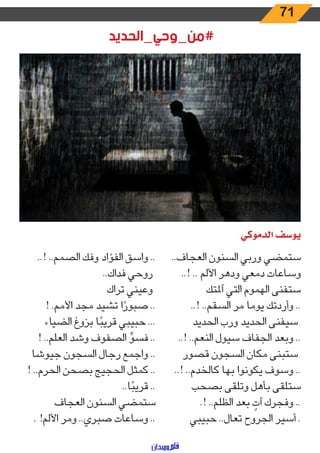 71
‫#من_وحي_الحديد‬
‫الدموكي‬ ‫يوسف‬
..‫العجاف‬ ‫السنون‬ ‫وربي‬ ‫ستمضي‬
..! .. ‫األلم‬ ‫ودهر‬ ‫دمعي‬ ‫وساعات‬
‫آملتك‬ ‫التي‬ ‫الهموم‬ ‫ستفنى‬
..! ..‫السقم‬ ‫مر‬ ‫يوما‬ ‫وأردتك‬ ..
‫الحديد‬ ‫ورب‬ ‫الحديد‬ ‫سيفنى‬
..! ..‫النعم‬ ‫سيول‬ ‫الجفاف‬ ‫وبعد‬ ..
‫قصور‬ ‫السجون‬ ‫مكان‬ ‫ستبنى‬
..! ..‫كالخدم‬ ‫بها‬ ‫يكونوا‬ ‫وسوف‬ ..
‫بصحب‬ ‫وتلقى‬ ‫بأهل‬ ‫ستلقى‬
.! ..‫الظلم‬ ‫بعد‬ ٍ‫آت‬ ‫وفجرك‬ ..
‫حبيبي‬ ..‫تعال‬ ‫الجروح‬ ‫أسير‬ .
..! ..‫الصمم‬ ‫وفك‬ ‫الفؤاد‬ ‫واسق‬ ..
..‫فداك‬ ‫روحي‬
‫تراك‬ ‫وعيني‬
! .‫األمم‬ ‫مجد‬ ‫تشيد‬ ‫ا‬ ً‫صبور‬ ..
‫الضياء‬ ‫بزوغ‬ ‫ا‬ً‫قريب‬ ‫حبيبي‬ ...
! ..‫العلم‬ ‫وشد‬ ‫الصفوف‬ ِّ‫فسو‬ ..
‫جيوشا‬ ‫السجون‬ ‫رجال‬ ‫واجمع‬ ..
! ..‫الحرم‬ ‫بصحن‬ ‫الحجيج‬ ‫كمثل‬ ..
..‫ا‬ً‫قريب‬ ..
‫العجاف‬ ‫السنون‬ ‫ستمضي‬
. !‫األلم‬ ‫ومر‬ ..‫صبري‬ ‫وساعات‬ ..
 