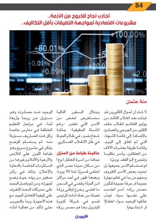 84
..‫األزمة‬ ‫من‬ ‫للخروج‬ ‫نجاح‬ ‫تجارب‬
..‫التكاليف‬ ‫بأقل‬ ‫التضيقات‬ ‫لمواجهة‬ ‫اقتصادية‬ ‫مشروعات‬
‫عثمان‬ ‫منة‬
‫ـد‬‫ـ‬‫ق‬ ‫ـن‬‫ـ‬‫ي‬‫الكثير‬ ‫ـوال‬‫ـ‬‫ح‬‫أ‬ ‫أن‬ ‫ـك‬‫ـ‬‫ش‬ ‫ال‬
‫ـن‬‫ـ‬‫م‬ ‫ـث‬‫ـ‬‫ل‬‫الثا‬ ‫ـاب‬‫ـ‬‫ق‬‫ان‬ ‫ـد‬‫ـ‬‫ع‬‫ب‬ ‫ـت‬‫ـ‬‫ل‬‫تبد‬
‫ـف‬‫ـ‬‫ل‬‫خ‬ ‫ـاب‬‫ـ‬‫ق‬‫ان‬ ‫ـم؛‬‫ـ‬‫ش‬‫الغا‬ ‫ـو‬‫ـ‬‫ي‬‫يول‬
‫ـن‬‫ـ‬‫ب‬‫واملصا‬ ‫ـى‬‫ـ‬‫ح‬‫الجر‬ ‫ـن‬‫ـ‬‫م‬ ‫ـر‬‫ـ‬‫ي‬‫الكث‬
‫اء‬‫د‬‫ـه‬‫ـ‬‫ش‬‫ال‬ ‫ـة‬‫ـ‬‫م‬‫قائ‬ ‫ـى‬‫ـ‬‫ل‬‫إ‬ ‫ـة‬‫ـ‬‫ف‬‫باإلضا‬
..‫ـوم‬‫ـ‬‫ي‬‫ال‬ ‫ـى‬‫ـ‬‫ل‬‫إ‬ ‫ـق‬‫ـ‬‫ل‬‫تغ‬ ‫ـم‬‫ـ‬‫ل‬ ‫ـي‬‫ـ‬‫ت‬‫ال‬
‫اآلالف‬ ‫ـرات‬‫ـ‬‫ش‬‫بع‬ ‫ـة‬‫ـ‬‫ل‬‫طوي‬ ‫ـة‬‫ـ‬‫م‬‫وقائ‬
‫ـة‬‫ـ‬‫م‬‫مكلو‬ ‫ـر‬‫ـ‬‫س‬‫وأ‬ ..‫ـن‬‫ـ‬‫ل‬‫املعتق‬ ‫ـن‬‫ـ‬‫م‬
.‫ـا‬‫ـ‬ً‫يومي‬ ‫ـد‬‫ـ‬‫ق‬‫الف‬ ‫ـم‬‫ـ‬‫ل‬‫أ‬ ‫ـرع‬‫ـ‬‫ج‬‫وتت‬
‫بل‬ ‫جميعها‬ ‫ـر‬‫ـ‬‫س‬‫األ‬ ‫ـلم‬‫ـ‬‫س‬‫تست‬ ‫لم‬
‫ـروف‬‫ـ‬‫ظ‬‫ال‬ ‫ـر‬‫ـ‬‫س‬‫األ‬ ‫ـض‬‫ـ‬‫ع‬‫ب‬ ‫ت‬ ّ‫ـد‬‫ـ‬‫ح‬‫ت‬
‫ـارة‬‫ـ‬‫ه‬‫م‬ ‫ـم‬‫ـ‬‫ل‬‫تع‬ ‫ـي‬‫ـ‬‫ف‬ ‫ـدأ‬‫ـ‬‫ب‬ ‫ـن‬‫ـ‬‫م‬ ‫ـم‬‫ـ‬‫ه‬‫ومن‬
‫ـون‬‫ـ‬‫ك‬‫لت‬ ‫ـدة‬‫ـ‬‫ي‬‫جد‬ ‫ـة‬‫ـ‬‫ف‬‫حر‬ ‫أو‬ ‫ـدة‬‫ـ‬‫ي‬‫جد‬
‫ـدت‬‫ـ‬‫م‬‫اعت‬ ‫ـر‬‫ـ‬‫س‬‫أ‬ ..‫ـه‬‫ـ‬‫ق‬‫رز‬ ‫ـدر‬‫ـ‬‫ص‬‫م‬
‫ـاب‬‫ـ‬‫ي‬‫غ‬ ‫اء‬‫و‬‫ـ‬‫ـ‬‫س‬ ‫ـها‬‫ـ‬‫س‬‫نف‬ ‫ـى‬‫ـ‬‫ل‬‫ع‬
ً‫ـال‬‫ـ‬‫ق‬‫اعت‬ ‫اء‬‫و‬‫ـ‬‫ـ‬‫س‬ ‫ـد‬‫ـ‬‫ي‬‫الوح‬ ‫ـا‬‫ـ‬‫ه‬‫عائل‬
.‫ا‬ ً‫ـهاد‬‫ـ‬‫ش‬‫است‬ ‫أو‬
‫ـة‬‫ـ‬‫ي‬‫التال‬ ‫ـطور‬‫ـ‬‫س‬‫ال‬ ‫ـال‬‫ـ‬‫خ‬‫و‬
‫ـن‬‫ـ‬‫م‬ ‫ـض‬‫ـ‬‫ع‬‫لب‬ ‫ـتعرض‬‫ـ‬‫س‬‫سن‬
‫ـم‬‫ـ‬‫غ‬‫–ر‬ ‫ـر‬‫ـ‬‫ب‬‫تعت‬ ‫ـي‬‫ـ‬‫ت‬‫ال‬ ‫ـر‬‫ـ‬‫س‬‫األ‬
‫ـة‬‫ـ‬‫ب‬‫بمثا‬ -‫ـة‬‫ـ‬‫ي‬‫الحقيق‬ ‫ـاة‬‫ـ‬‫س‬‫املأ‬
‫ـاة‬‫ـ‬‫ي‬‫الح‬ ‫ـام‬‫ـ‬‫ظ‬ ‫ـي‬‫ـ‬‫ف‬ ‫ـوء‬‫ـ‬‫ض‬ ‫ـعاع‬‫ـ‬‫ش‬
..‫ـكري‬‫ـ‬‫س‬‫الع‬ ‫ـاب‬‫ـ‬‫ق‬‫االن‬ ‫ـل‬‫ـ‬‫ظ‬ ‫ـي‬‫ـ‬‫ف‬
‫المنزل‬ ‫من‬ ‫طباعة‬ ‫ماكينة‬
)‫(م،ع‬ ‫ـل‬‫ـ‬‫ق‬‫املعت‬ ‫ـرة‬‫ـ‬‫س‬‫أ‬ ‫ـن‬‫ـ‬‫م‬ ‫ـا‬‫ـ‬‫ه‬‫نبدأ‬
‫ـذي‬‫ـ‬‫ل‬‫ا‬ ‫ـر‬‫ـ‬‫ص‬‫ن‬ ‫ـة‬‫ـ‬‫ن‬‫مدي‬ ‫ـكان‬‫ـ‬‫س‬ ‫ـن‬‫ـ‬‫م‬
،‫ـا‬‫ـ‬ ً‫يوم‬ 50 ‫ـدة‬‫ـ‬‫مل‬ ‫ا‬ً‫ـري‬‫ـ‬‫س‬‫ق‬ ‫ـى‬‫ـ‬‫ف‬‫اخت‬
‫ـز‬‫ـ‬‫ك‬‫مرا‬ ‫ـد‬‫ـ‬‫ح‬‫أ‬ ‫ـي‬‫ـ‬‫ف‬ ‫ـر‬‫ـ‬‫ه‬‫ظ‬ ‫ـا‬‫ـ‬‫ه‬‫وبعد‬
‫ـجن‬‫ـ‬‫س‬‫ال‬ ‫ـي‬‫ـ‬‫ف‬ ‫ـى‬‫ـ‬‫ض‬‫وق‬ ‫ـة‬‫ـ‬‫ل‬‫الدو‬ ‫ـن‬‫ـ‬‫م‬‫أ‬
‫ـة‬‫ـ‬‫ق‬‫ور‬ ‫ـى‬‫ـ‬‫ق‬‫ليل‬ ‫ـرج‬‫ـ‬‫خ‬‫و‬ ،‫ـى‬‫ـ‬‫ض‬‫ق‬ ‫ـا‬‫ـ‬‫م‬
‫ـس‬‫ـ‬‫ي‬‫كرئ‬ ‫ـه‬‫ـ‬‫م‬‫أما‬ ‫ـه‬‫ـ‬‫ل‬‫عم‬ ‫ـن‬‫ـ‬‫م‬ ‫ـه‬‫ـ‬‫ل‬‫فص‬
‫ـرة‬‫ـ‬‫ي‬‫كب‬ ‫ـركة‬‫ـ‬‫ش‬ ‫ـي‬‫ـ‬‫ف‬ ‫ـم‬‫ـ‬‫س‬‫ق‬
‫ـه‬‫ـ‬‫ق‬‫رز‬ ‫ـدر‬‫ـ‬‫ص‬‫م‬ ‫ـو‬‫ـ‬‫ه‬ ‫ـا‬‫ـ‬‫ه‬‫و‬ ،‫ـرول‬‫ـ‬‫ت‬‫للب‬
‫ـو‬‫ـ‬‫ه‬‫و‬ ‫ـه‬‫ـ‬‫ت‬‫مصادر‬ ‫ـت‬‫ـ‬‫م‬‫ت‬ ‫ـد‬‫ـ‬‫ي‬‫الوح‬
‫ـة‬‫ـ‬‫ع‬‫وأرب‬ ‫ـة‬‫ـ‬‫ج‬‫زو‬ ‫ـن‬‫ـ‬‫ع‬ ‫ـؤول‬‫ـ‬‫س‬‫م‬
‫ـم‬‫ـ‬‫ي‬‫التعل‬ ‫ـل‬‫ـ‬‫ح‬‫مرا‬ ‫ـي‬‫ـ‬‫ف‬ ‫ـاء‬‫ـ‬‫ن‬‫أب‬
‫ـة‬‫ـ‬‫ص‬‫خا‬ ‫ـدارس‬‫ـ‬‫م‬ ‫ـي‬‫ـ‬‫ف‬ ‫ـة‬‫ـ‬‫ف‬‫املختل‬
‫ـؤولة‬‫ـ‬‫س‬‫م‬ ‫ـف‬‫ـ‬‫ي‬‫املصار‬ ‫ـذه‬‫ـ‬‫ه‬ ‫وكل‬
‫ـع‬‫ـ‬‫ض‬‫للو‬ ‫ـلم‬‫ـ‬‫س‬‫يست‬ ‫ـم‬‫ـ‬‫ل‬ ..‫ـه‬‫ـ‬‫ن‬‫م‬
‫ـو‬‫ـ‬‫ه‬‫و‬ ‫ـريع‬‫ـ‬‫س‬ ‫ـروع‬‫ـ‬‫ش‬‫م‬ ‫ـي‬‫ـ‬‫ف‬ ‫ـر‬‫ـ‬‫ك‬‫وف‬
‫ـس‬‫ـ‬‫ب‬‫املال‬ ‫ـى‬‫ـ‬‫ل‬‫ع‬ ‫ـزر‬‫ـ‬‫ي‬‫الل‬ ‫ـة‬‫ـ‬‫ع‬‫طبا‬
‫ـن‬‫ـ‬‫م‬ ‫ـا‬‫ـ‬‫ه‬‫وغير‬ ‫ـام‬‫ـ‬‫ق‬‫واأل‬ ‫ـة‬‫ـ‬‫ي‬‫واألوع‬
‫ـة‬‫ـ‬‫ي‬‫بالدعا‬ ‫ـة‬‫ـ‬‫ص‬‫الخا‬ ‫ـتلزمات‬‫ـ‬‫س‬‫امل‬
‫ـن‬‫ـ‬‫ك‬‫ر‬ ‫ـي‬‫ـ‬‫ف‬ ‫ـك‬‫ـ‬‫ل‬‫وذ‬ ‫ـان؛‬‫ـ‬‫ع‬‫واإل‬
‫ـع‬‫ـ‬‫ض‬‫و‬ ‫ـث‬‫ـ‬‫ي‬‫ح‬ ،‫ـه‬‫ـ‬‫ت‬‫بي‬ ‫ـن‬‫ـ‬‫م‬ ‫ـر‬‫ـ‬‫ي‬‫صغ‬
‫ـث‬‫ـ‬‫ح‬‫الب‬ ‫ـل‬‫ـ‬‫ص‬‫وا‬ ‫ـم‬‫ـ‬‫ث‬ ‫ـن‬‫ـ‬‫م‬‫و‬ ،‫ـه‬‫ـ‬‫ت‬‫أجهز‬
‫ـرف‬‫ـ‬‫ع‬‫للت‬ ‫ـث‬‫ـ‬‫ح‬‫الب‬ ‫ـركات‬‫ـ‬‫ح‬‫م‬ ‫ـى‬‫ـ‬‫ل‬‫ع‬
‫ـع‬‫ـ‬‫م‬ ‫ـد‬‫ـ‬‫ي‬‫الج‬ ‫ـل‬‫ـ‬‫م‬‫التعا‬ ‫ـة‬‫ـ‬‫ي‬‫كيف‬ ‫ـى‬‫ـ‬‫ل‬‫ع‬
‫ـب‬‫ـ‬‫ي‬‫بالتجر‬ ‫ـدأ‬‫ـ‬‫ب‬‫و‬ ،‫ـزة‬‫ـ‬‫ه‬‫األج‬ ‫ـذه‬‫ـ‬‫ه‬
،‫ـه‬‫ـ‬‫ئ‬‫أدا‬ ‫ـة‬‫ـ‬‫ي‬‫فعال‬ ‫ـن‬‫ـ‬‫م‬ ‫ـد‬‫ـ‬‫ك‬‫تأ‬ ‫ـى‬‫ـ‬‫ت‬‫ح‬
 