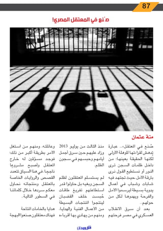 87
!‫المصري‬ ‫المعتقل‬ ‫في‬ ‫صُنع‬
‫عثمان‬ ‫منة‬
‫ـارة‬‫ـ‬‫ب‬‫ع‬ ...»‫ـل‬‫ـ‬‫ق‬‫املعت‬ ‫ـي‬‫ـ‬‫ف‬ ‫ـع‬‫ـ‬‫ن‬ ُ‫ص‬
‫ـى‬‫ـ‬‫ل‬‫األو‬ ‫ـة‬‫ـ‬‫ل‬‫للوه‬ ‫ـا‬‫ـ‬‫ه‬‫اءت‬‫ر‬‫لق‬ ‫ـش‬‫ـ‬‫ه‬‫د‬ُ‫ت‬
‫ـن‬‫ـ‬‫م‬ ‫ـا؛‬‫ـ‬‫ه‬‫بعين‬ ‫ـة‬‫ـ‬‫ق‬‫الحقي‬ ‫ـا‬‫ـ‬‫ه‬‫لكن‬
‫ـرى‬‫ـ‬‫ت‬ ‫ـجن‬‫ـ‬‫س‬‫ال‬ ‫ـات‬‫ـ‬‫م‬‫ظل‬ ‫ـل‬‫ـ‬‫خ‬‫دا‬
‫ـرى‬‫ـ‬‫ن‬ ‫ـول‬‫ـ‬‫ق‬‫ال‬ ‫ـتطيع‬‫ـ‬‫س‬‫ن‬ ‫أو‬ ‫ـور‬‫ـ‬‫ن‬‫ال‬
‫ـه‬‫ـ‬‫ي‬‫ف‬ ‫ـد‬‫ـ‬‫ه‬‫تجت‬ ‫ـث‬‫ـ‬‫ي‬‫األمل..ح‬ ‫ـة‬‫ـ‬‫ق‬‫بار‬
‫ـال‬‫ـ‬‫م‬‫أع‬ ‫ـي‬‫ـ‬‫ف‬ ‫ـباب‬‫ـ‬‫ش‬‫و‬ ‫ـابات‬‫ـ‬‫ش‬
‫ـل‬‫ـ‬‫م‬‫األ‬ ‫ـموا‬‫ـ‬‫س‬‫لير‬ ‫ـيطة‬‫ـ‬‫س‬‫ب‬ ‫ـة‬‫ـ‬‫ي‬‫يدو‬
‫ـن‬‫ـ‬‫م‬ ‫ـكل‬‫ـ‬‫ل‬ ‫ـا‬‫ـ‬‫ه‬‫ويهدو‬ ‫ـة‬‫ـ‬‫ح‬‫والفر‬
..‫ـم‬‫ـ‬‫ه‬‫حول‬
‫ـاب‬‫ـ‬‫ق‬‫االن‬ ‫ـرق‬‫ـ‬‫س‬ ‫أن‬ ‫ـد‬‫ـ‬‫ع‬‫ب‬
‫ـم‬‫ـ‬‫ه‬‫فرحت‬ ‫ـر‬‫ـ‬‫ص‬‫م‬ ‫ـي‬‫ـ‬‫ف‬ ‫ـكري‬‫ـ‬‫س‬‫الع‬
2013 ‫ـو‬‫ـ‬‫ي‬‫يول‬ ‫ـن‬‫ـ‬‫م‬ ‫ـث‬‫ـ‬‫ل‬‫الثا‬ ‫ـذ‬‫ـ‬‫ن‬‫م‬
‫ـل‬‫ـ‬‫م‬‫أج‬ ‫ـرق‬‫ـ‬‫س‬ ‫ـن‬‫ـ‬‫ح‬ ‫ـم‬‫ـ‬‫ه‬‫علي‬ ‫وزاد‬
‫ـجون‬‫ـ‬‫س‬ ‫ـي‬‫ـ‬‫ف‬ ‫ـهم‬‫ـ‬‫س‬‫وحب‬ ‫ـم‬‫ـ‬‫ه‬‫أيام‬
.‫ـم‬‫ـ‬‫ل‬‫الظ‬
‫ـم‬‫ـ‬‫ل‬‫لظ‬ ‫ـون‬‫ـ‬‫ل‬‫املعتق‬ ‫ـلم‬‫ـ‬‫س‬‫يست‬ ‫ـم‬‫ـ‬‫ل‬
‫ـدر‬‫ـ‬‫ق‬ ‫ـوا‬‫ـ‬‫ل‬‫حاو‬ ‫ـل‬‫ـ‬‫ب‬ ‫ـه‬‫ـ‬‫ي‬‫وبغ‬ ‫ـجن‬‫ـ‬‫س‬‫ال‬
‫ـات‬‫ـ‬‫ق‬‫طا‬ ‫ـغ‬‫ـ‬‫ي‬‫تفر‬ ‫ـتطاعتهم‬‫ـ‬‫س‬‫ا‬
‫ـان‬‫ـ‬‫ب‬‫القض‬ ‫ـف‬‫ـ‬‫ل‬‫خ‬ ‫ـت‬‫ـ‬‫س‬‫ب‬ ُ‫ح‬
‫ـيطة‬‫ـ‬‫س‬‫الب‬ ‫ـات‬‫ـ‬‫ج‬‫املنت‬ ‫ـوا‬‫ـ‬‫ج‬‫لينت‬
،‫ـا‬‫ـ‬‫ي‬‫والهدا‬ ‫ـة‬‫ـ‬‫ي‬‫الفن‬ ‫ـال‬‫ـ‬‫م‬‫األع‬ ‫ـن‬‫ـ‬‫م‬
‫ـاءه‬‫ـ‬‫ب‬‫أقر‬ ‫ـا‬‫ـ‬‫ه‬‫ب‬ ‫ـادي‬‫ـ‬‫ه‬‫ي‬ ‫ـن‬‫ـ‬‫م‬ ‫ـم‬‫ـ‬‫ه‬‫ومن‬
‫ـتغل‬‫ـ‬‫س‬‫ا‬ ‫ـن‬‫ـ‬‫م‬ ‫ـم‬‫ـ‬‫ه‬‫ومن‬ ،‫ـه‬‫ـ‬‫ت‬‫وعائل‬
‫ـك؛‬‫ـ‬‫ل‬‫ذ‬ ‫ـن‬‫ـ‬‫م‬ ‫ـر‬‫ـ‬‫ب‬‫أك‬ ‫ـة‬‫ـ‬‫ق‬‫بطري‬ ‫ـر‬‫ـ‬‫م‬‫األ‬
‫ـارج‬‫ـ‬‫خ‬ ‫ـه‬‫ـ‬‫ل‬ ‫قني‬ ّ‫ـو‬‫ـ‬‫س‬‫م‬ ‫ـد‬‫ـ‬‫ج‬‫فو‬
‫ا‬ ً‫ـروع‬‫ـ‬‫ش‬‫م‬ ‫ـح‬‫ـ‬‫ب‬‫وأص‬ ‫ـل‬‫ـ‬‫ق‬‫املعت‬
‫ـدد‬‫ـ‬‫ع‬‫تت‬ ‫ـياق‬‫ـ‬‫س‬‫ال‬ ‫ـذا‬‫ـ‬‫ه‬ ‫ـي‬‫ـ‬‫ف‬ .‫ـا‬‫ـ‬ ً‫ناجح‬
‫ـة‬‫ـ‬‫ص‬‫الخا‬ ‫ـات‬‫ـ‬‫ي‬‫والروا‬ ‫ـص‬‫ـ‬‫ص‬‫الق‬
‫ـاول‬‫ـ‬‫ح‬‫ن‬ ‫ـه‬‫ـ‬‫ت‬‫ومنتجا‬ ‫ـل‬‫ـ‬‫ق‬‫باملعت‬
‫ـا‬‫ـ‬‫ن‬‫كلمات‬ ‫ـال‬‫ـ‬‫خ‬ ‫ـردها‬‫ـ‬‫س‬ ‫ـم‬‫ـ‬‫ك‬‫مع‬
..‫ـة‬‫ـ‬‫ي‬‫التال‬ ‫ـطور‬‫ـ‬‫س‬‫ال‬ ‫ـي‬‫ـ‬‫ف‬
‫املتاحة‬ ‫بالخامات‬ ‫هدايا‬
‫البهجة‬‫صنعوا‬‫معتقلون‬‫فهناك‬
 