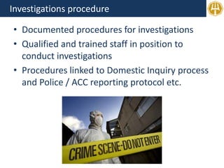 Investigations procedure
• Documented procedures for investigations
• Qualified and trained staff in position to
conduct investigations
• Procedures linked to Domestic Inquiry process
and Police / ACC reporting protocol etc.
 