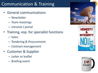 Communication & Training
• General communications
– Newsletter
– Team meetings
– Intranet / portal
• Training, esp. for specialist functions
– Sales
– Tendering & Procurement
– Contract management
• Customer & Supplier
– Letter or leaflet
– Briefing event
 