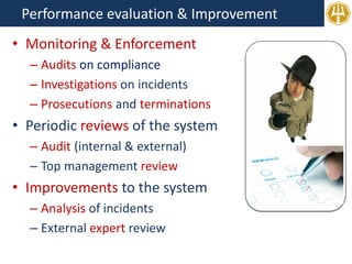 Performance evaluation & Improvement
• Monitoring & Enforcement
– Audits on compliance
– Investigations on incidents
– Prosecutions and terminations
• Periodic reviews of the system
– Audit (internal & external)
– Top management review
• Improvements to the system
– Analysis of incidents
– External expert review
 