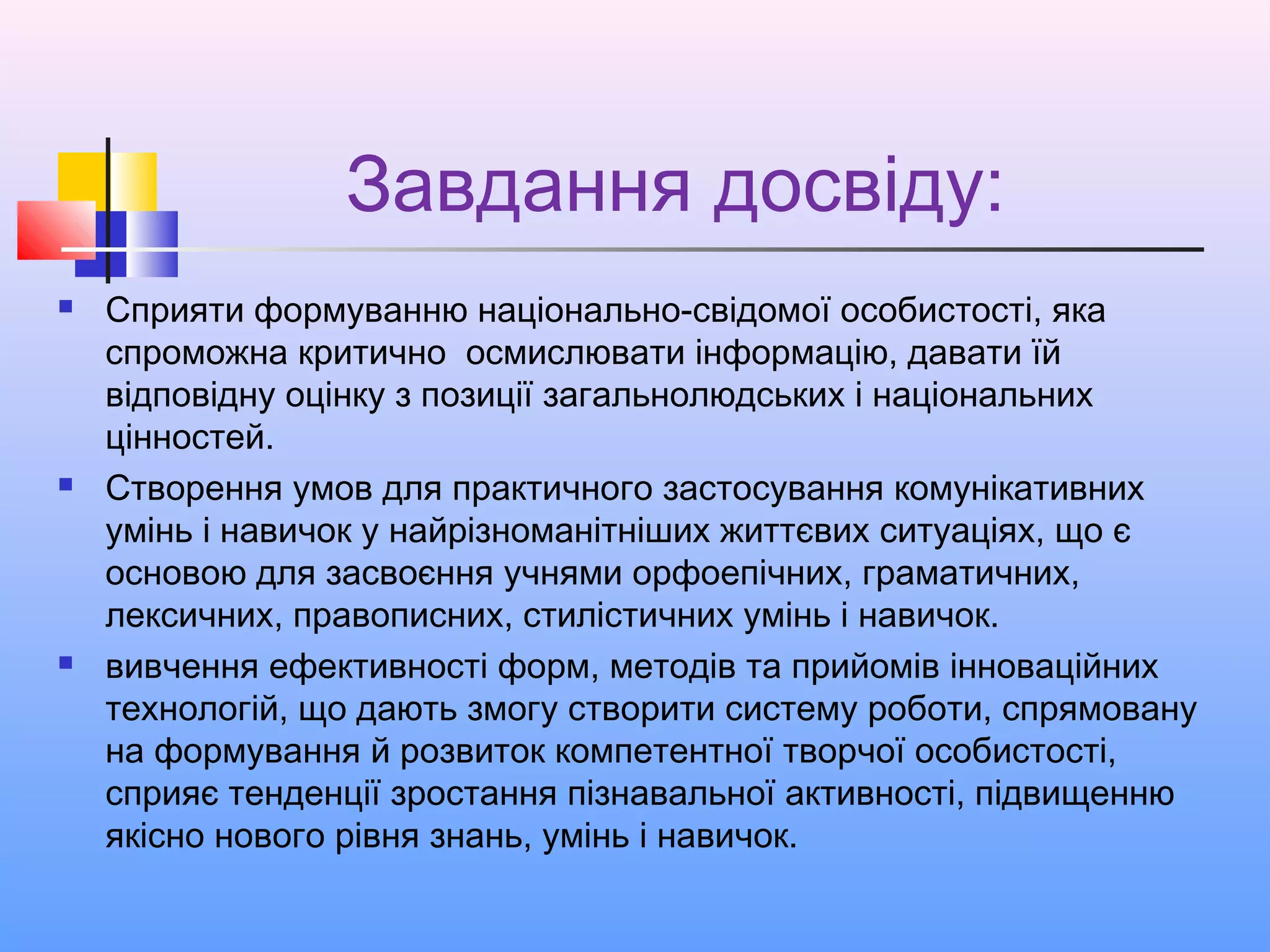 Завдання досвіду:
 Сприяти формуванню національно-свідомої особистості, яка
спроможна критично осмислювати інформацію, давати їй
відповідну оцінку з позиції загальнолюдських і національних
цінностей.
 Створення умов для практичного застосування комунікативних
умінь і навичок у найрізноманітніших життєвих ситуаціях, що є
основою для засвоєння учнями орфоепічних, граматичних,
лексичних, правописних, стилістичних умінь і навичок.
 вивчення ефективності форм, методів та прийомів інноваційних
технологій, що дають змогу створити систему роботи, спрямовану
на формування й розвиток компетентної творчої особистості,
сприяє тенденції зростання пізнавальної активності, підвищенню
якісно нового рівня знань, умінь і навичок.
 