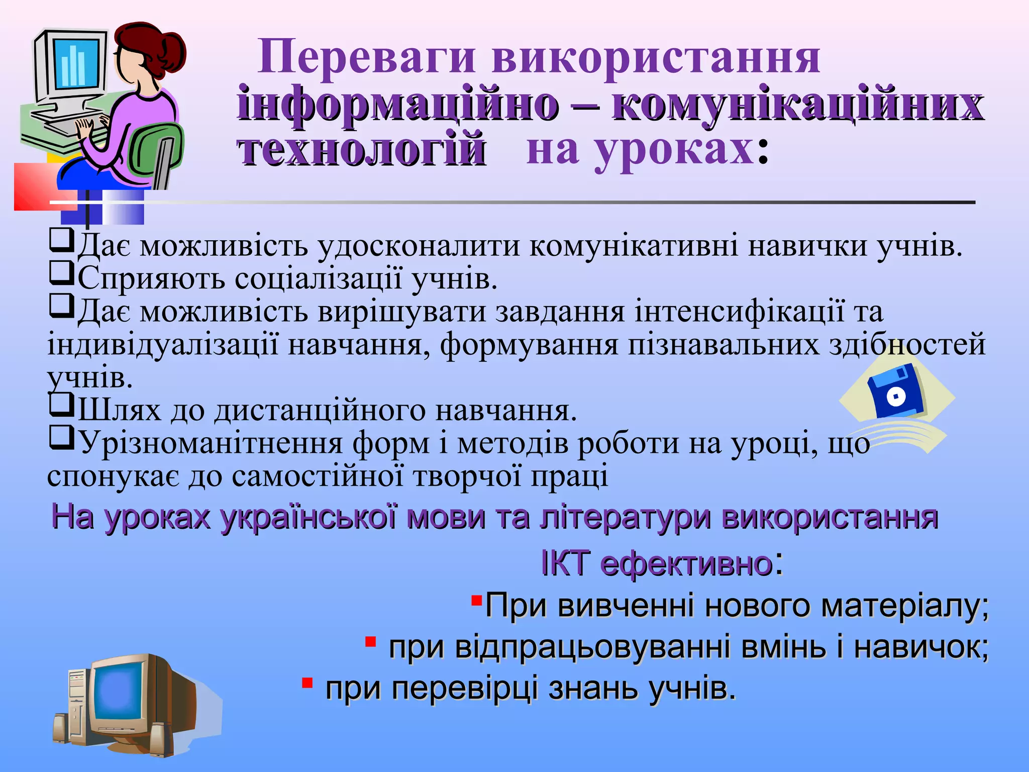 Переваги використання
інформаційно – комунікаційнихінформаційно – комунікаційних
технологійтехнологій на уроках:
Дає можливість удосконалити комунікативні навички учнів.
Сприяють соціалізації учнів.
Дає можливість вирішувати завдання інтенсифікації та
індивідуалізації навчання, формування пізнавальних здібностей
учнів.
Шлях до дистанційного навчання.
Урізноманітнення форм і методів роботи на уроці, що
спонукає до самостійної творчої праці
На уроках української мови та літератури використанняНа уроках української мови та літератури використання
ІКТ ефективноІКТ ефективно::
При вивченні нового матеріалу;При вивченні нового матеріалу;
 при відпрацьовуванні вмінь і навичок;при відпрацьовуванні вмінь і навичок;
 при перевірці знань учнів.при перевірці знань учнів.
 