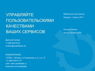 23
ЮЗАБИЛИТИЛАБ
127083, г. Москва, ул.Годовикова, д. 9, стр. 12
+7 (495) 933 01 37
Сайт: www.usabilitylab.ru
facebook.com/usabilitylab
Дмитрий Силаев
+7 926 492 05 50
d.silaev@usabilitylab.net
УПРАВЛЯЙТЕ
ПОЛЬЗОВАТЕЛЬСКИМИ
КАЧЕСТВАМИ
ВАШИХ СЕРВИСОВ
Мобильные приложения
Февраль - Апрель 2017
Интернет-банки
Август-Октябрь 2017
 