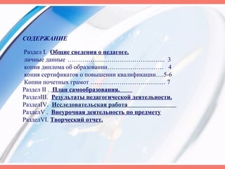 СОДЕРЖАНИЕ
Раздел I. Общие сведения о педагоге.
личные данные ……………………………………….. 3
копия диплома об образовании……………………… 4
копия сертификатов о повышении квалификации….5-6
Копии почетных грамот ……………………………… 7
Раздел II . План самообразования.
РазделIII. Результаты педагогической деятельности.
РазделIV. Исследовательская работа
РазделV . Внеурочная деятельность по предмету
РазделVI. Творческий отчет.
 