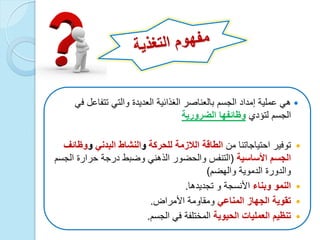 ً‫ف‬ ‫تتفاعل‬ ً‫والت‬ ‫العدٌدة‬ ‫الغذائٌة‬ ‫بالعناصر‬ ‫الجسم‬ ‫إمداد‬ ‫عملٌة‬ ً‫ه‬
‫لتؤدي‬ ‫الجسم‬‫الضرورٌة‬ ‫وظائفها‬
‫من‬ ‫احتٌاجاتنا‬ ‫توفٌر‬‫للحركة‬ ‫الالزمة‬ ‫الطاقة‬‫و‬‫النشاط‬ً‫البدن‬‫و‬‫وظائف‬
‫الجسم‬‫األساسٌة‬(‫والحضور‬ ‫التنفس‬‫الجسم‬ ‫حرارة‬ ‫درجة‬ ‫وضبط‬ ً‫الذهن‬
‫الدموٌة‬ ‫والدورة‬‫والهضم‬)
‫وبناء‬ ‫النمو‬‫األنسجة‬‫و‬‫تجدٌدها‬.
ً‫المناع‬ ‫الجهاز‬ ‫تقوٌة‬‫األمراض‬ ‫ومقاومة‬.
‫الحٌوٌة‬ ‫العملٌات‬ ‫تنظٌم‬‫الجسم‬ ً‫ف‬ ‫المختلفة‬.
 