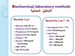 Monthly ‫شهرٌة‬
 Albumin: 4.0g /dL or >
 Potassium: 3.5-5.3 mEq/L
 Phosphorus: 3.5-5.5 mg/dL
 Calcium: 8.4-10.2 mg/dl
 Product: < 55
 Glucose <200 mg/dL
◦ Non-fasting
 URR: >65%
 Hgb: 10-12 g/dL
Quarterly (‫كل‬3‫شهور‬)
 Hemoglobin A1C: < 7%
 PTH: 150-600 pg/mL
 Lipid Panel
◦ Chol < 200 mg/dL
◦ HDL > 40mg/dL
◦ LDL <100mg/dL
◦ TG <200 mg/dL
Biochemical, laboratory methods
‫التحالٌل‬‫المعملٌة‬
 