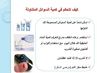 ‫المتناولة‬ ‫السوائل‬ ‫كمٌة‬ ً‫ف‬ ‫تتحكم‬ ‫كٌف‬
‫إسأل‬‫السوائل‬ ‫كمٌة‬ ‫عن‬ ً‫ا‬‫دائم‬‫المسموحة‬‫لك‬
‫تناولها‬
‫الماء‬ ‫كمٌة‬ ‫لتعرف‬ ‫مدرج‬ ‫شفاف‬ ‫وعاء‬ ‫إستخدم‬
‫الٌوم‬ ‫خالل‬ ‫لك‬ ‫المتبقٌة‬‫مع‬‫أو‬ ‫أكواب‬ ‫استخدام‬
‫للشرب‬ ‫صغٌرة‬ ‫فناجٌن‬
‫ال‬‫عطشان‬ ‫كنت‬ ‫إذا‬ ‫إال‬ ‫تشرب‬.
‫ضبط‬‫الدم‬ ‫سكر‬(‫السكر‬ ً‫مرض‬)
 