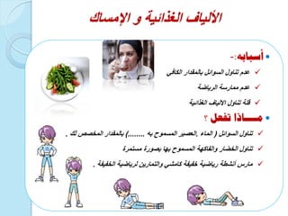 ‫الغذائية‬ ‫األلياف‬‫و‬‫اإلمساك‬
‫أسبابه‬:-
ً‫الكاف‬ ‫بالمقدار‬ ‫السوائل‬ ‫تناول‬ ‫عدم‬
‫الرٌاضة‬ ‫ممارسة‬ ‫عدم‬
‫تناول‬ ‫قلة‬‫االلٌاف‬‫الغذائٌة‬
‫؟‬ ‫تفعل‬ ‫مــــاذا‬
‫السوائل‬ ‫تناول‬(‫الماء‬.‫المسموح‬ ‫العصٌر‬‫به‬)........‫المخصص‬ ‫بالمقدار‬‫لك‬.
‫المسموح‬ ‫والفاكهة‬ ‫الخضار‬ ‫تناول‬‫بها‬‫مستمرة‬ ‫بصورة‬
‫الخفٌفة‬ ‫لرٌاضٌة‬ ‫والتمارٌن‬ ً‫كامش‬ ‫خفٌفة‬ ‫رٌاضٌة‬ ‫أنشطة‬ ‫مارس‬.
 