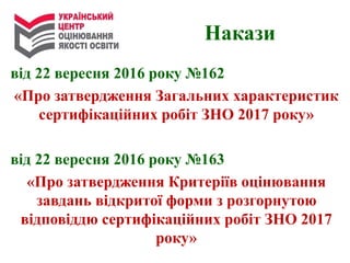 від 22 вересня 2016 року №162
«Про затвердження Загальних характеристик
сертифікаційних робіт ЗНО 2017 року»
від 22 вересня 2016 року №163
«Про затвердження Критеріїв оцінювання
завдань відкритої форми з розгорнутою
відповіддю сертифікаційних робіт ЗНО 2017
року»
Накази
 