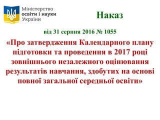 Наказ
від 31 серпня 2016 № 1055
«Про затвердження Календарного плану
підготовки та проведення в 2017 році
зовнішнього незалежного оцінювання
результатів навчання, здобутих на основі
повної загальної середньої освіти»
 
