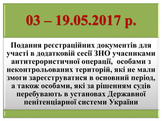 03 – 19.05.2017 р.
Подання реєстраційних документів для
участі в додатковій сесії ЗНО учасниками
антитерористичної операції, особами з
неконтрольованих територій, які не мали
змоги зареєструватися в основний період,
а також особами, які за рішенням судів
перебувають в установах Державної
пенітенціарної системи України
 