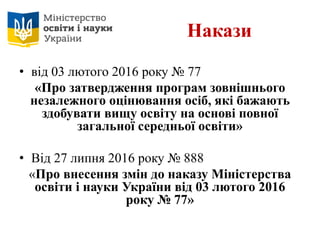 Накази
• від 03 лютого 2016 року № 77
«Про затвердження програм зовнішнього
незалежного оцінювання осіб, які бажають
здобувати вищу освіту на основі повної
загальної середньої освіти»
• Від 27 липня 2016 року № 888
«Про внесення змін до наказу Міністерства
освіти і науки України від 03 лютого 2016
року № 77»
 