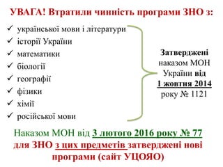 УВАГА! Втратили чинність програми ЗНО з:
 української мови і літератури
 історії України
 математики
 біології
 географії
 фізики
 хімії
 російської мови
Затверджені
наказом МОН
України від
1 жовтня 2014
року № 1121
Наказом МОН від 3 лютого 2016 року № 77
для ЗНО з цих предметів затверджені нові
програми (сайт УЦОЯО)
 