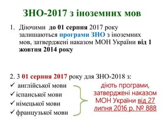 ЗНО-2017 з іноземних мов
1. Діючими до 01 серпня 2017 року
залишаються програми ЗНО з іноземних
мов, затверджені наказом МОН України від 1
жовтня 2014 року
2. 3 01 серпня 2017 року для ЗНО-2018 з:
 англійської мови
іспанської мови
німецької мови
французької мови
діють програми,
затверджені наказом
МОН України від 27
липня 2016 р. № 888
 