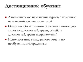 Дистанционное обучение
 Автоматическое назначение курсов с помощью
назначений для пользователей
 Описание обязательного обучения с помощью
типовых должностей, групп, семейств
должностей, групп подразделений
 Использование стандартного отчета по
необученным сотрудникам
 