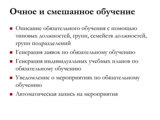 Очное и смешанное обучение
 Описание обязательного обучения с помощью
типовых должностей, групп, семейств должностей,
групп подразделений
 Генерация заявок по обязательному обучению
 Генерация индивидуальных учебных планов по
обязательному обучению
 Уведомление о мероприятиях по обязательному
обучению
 Автоматическая запись на мероприятия
 