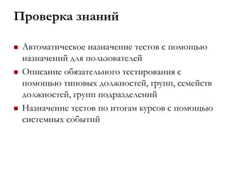 Проверка знаний
 Автоматическое назначение тестов с помощью
назначений для пользователей
 Описание обязательного тестирования с
помощью типовых должностей, групп, семейств
должностей, групп подразделений
 Назначение тестов по итогам курсов с помощью
системных событий
 