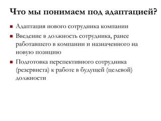 Что мы понимаем под адаптацией?
 Адаптация нового сотрудника компании
 Введение в должность сотрудника, ранее
работавшего в компании и назначенного на
новую позицию
 Подготовка перспективного сотрудника
(резервиста) к работе в будущей (целевой)
должности
 