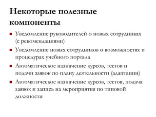 Некоторые полезные
компоненты
 Уведомление руководителей о новых сотрудниках
(с рекомендациями)
 Уведомление новых сотрудников о возможностях и
процедурах учебного портала
 Автоматическое назначение курсов, тестов и
подачи заявок по плану деятельности (адаптации)
 Автоматическое назначение курсов, тестов, подача
заявок и запись на мероприятия по типовой
должности
 