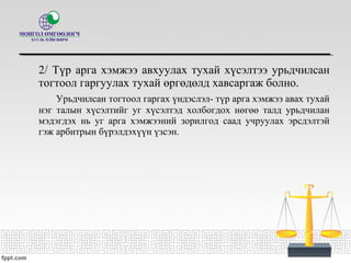 2/ Түр арга хэмжээ авхуулах тухай хүсэлтээ урьдчилсан
тогтоол гаргуулах тухай өргөдөлд хавсаргаж болно.
Урьдчилсан тогтоол гаргах үндэслэл- түр арга хэмжээ авах тухай
нэг талын хүсэлтийг уг хүсэлтэд холбогдох нөгөө талд урьдчилан
мэдэгдэх нь уг арга хэмжээний зорилгод саад учруулах эрсдэлтэй
гэж арбитрын бүрэлдэхүүн үзсэн.
 
