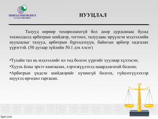 НУУЦЛАЛ
Талууд өөрөөр тохиролцоогүй бол доор дурдсанаас бусад
тохиолдолд арбитрын шийдвэр, тогтоол, талуудаас ирүүлсэн мэдээллийн
нууцлалыг талууд, арбитрын бүрэлдэхүүн, байнгын арбитр хадгалах
үүрэгтэй. (50 дугаар зүйлийн 50.1 дэх хэсэг)
•Тухайн тал нь мэдээллийг ил тод болгох үүргийг хуулиар хүлээсэн;
•Хууль ёсны эрхээ хамгаалах, хэрэгжүүлэхэд шаардлагатай болсон;
•Арбитрын үндсэн шийдвэрийг хүчингүй болгох, гүйцэтгүүлэхээр
шүүхэд өргөдөл гаргасан.
 