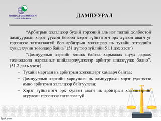 ДАМПУУРАЛ
“Арбитрын хэлэлцээр бүхий гэрээний аль нэг талтай холбоотой
дампуурлын хэрэг үүссэн бөгөөд хэрэг гүйцэтгэгч эрх хүлээн авагч уг
гэрээнээс татгалзаагүй бол арбитрын хэлэлцээр нь тухайн этгээдийн
хувьд хүчин төгөлдөр байна”.(51 дүгээр зүйлийн 51.1 дэх хэсэг)
“Дампуурлын хэргийг хянаж байгаа харьяалах шүүх дараах
тохиолдолд маргааныг шийдвэрлүүлэхээр арбитрт шилжүүлж болно”.
(51.2 дахь хэсэг)
– Тухайн маргаан нь арбитрын хэлэлцээрт хамаарч байгаа;
– Дампуурлын хэргийн хариуцагч нь дампуурлын хэрэг үүсгэхээс
өмнө арбитрын хэлэлцээр байгуулсан;
– Хэрэг гүйцэтгэгч эрх хүлээн авагч нь арбитрын хэлэлцээрийг
агуулсан гэрээнээс татгалзаагүй.
 