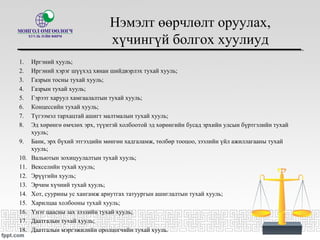 Нэмэлт өөрчлөлт оруулах,
хүчингүй болгох хуулиуд
1. Иргэний хууль;
2. Иргэний хэрэг шүүхэд хянан шийдвэрлэх тухай хууль;
3. Газрын тосны тухай хууль;
4. Газрын тухай хууль;
5. Гэрээт харуул хамгаалалтын тухай хууль;
6. Концессийн тухай хууль;
7. Түгээмэл тархацтай ашигт малтмалын тухай хууль;
8. Эд хөрөнгө өмчлөх эрх, түүнтэй холбоотой эд хөрөнгийн бусад эрхийн улсын бүртгэлийн тухай
хууль;
9. Банк, эрх бүхий этгээдийн мөнгөн хадгаламж, төлбөр тооцоо, зээлийн үйл ажиллагааны тухай
хууль;
10. Вальютын зохицуулалтын тухай хууль;
11. Векселийн тухай хууль;
12. Эрүүгийн хууль;
13. Эрчим хүчний тухай хууль;
14. Хот, суурины ус хангамж ариутгах татуургын ашиглалтын тухай хууль;
15. Харилцаа холбооны тухай хууль;
16. Үнэт цаасны зах зээлийн тухай хууль;
17. Даатгалын тухай хууль;
18. Даатгалын мэргэжилийн оролцогчийн тухай хууль.
 