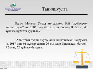 Танилцуулга
Өдгөө Монгол Улсад мөрдөгдөж буй “Арбитрын
тухай хууль” нь 2003 онд батлагдсан бөгөөд 8 бүлэг, 43
зүйлээс бүрдсэн хууль юм.
“Арбитрын тухай хууль”-ийн шинэчилсэн найруулгa
нь 2017 оны 01 дүгээр сарын 26-ны өдөр батлагдсан бөгөөд
9 бүлэг, 52 зүйлээс бүрдэнэ.
 