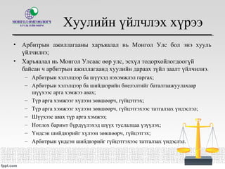 Хуулийн үйлчлэх хүрээ
• Арбитрын ажиллагааны харъяалал нь Монгол Улс бол энэ хууль
үйлчилнэ;
• Харъяалал нь Монгол Улсаас өөр улс, эсхүл тодорхойлогдоогүй
байсан ч арбитрын ажиллагаанд хуулийн дараах зүйл заалт үйлчилнэ.
– Арбитрын хэлэлцээр ба шүүхэд нэхэмжлэл гаргах;
– Арбитрын хэлэлцээр ба шийдвэрийн биелэлтийг баталгаажуулахаар
шүүхээс арга хэмжээ авах;
– Түр арга хэмжээг хүлээн зөвшөөрч, гүйцэтгэх;
– Түр арга хэмжээг хүлээн зөвшөөрч, гүйцэтгэхээс татгалзах үндэслэл;
– Шүүхээс авах түр арга хэмжээ;
– Нотлох баримт бүрдүүлэхэд шүүх туслалцаа үзүүлэх;
– Үндсэн шийдвэрийг хүлээн зөвшөөрч, гүйцэтгэх;
– Арбитрын үндсэн шийдвэрийг гүйцэтгэхээс татгалзах үндэслэл.
 