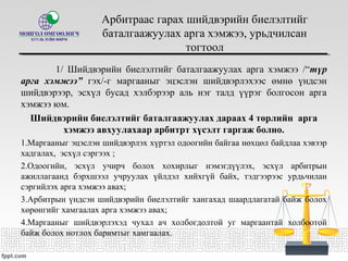 Арбитраас гарах шийдвэрийн биелэлтийг
баталгаажуулах арга хэмжээ, урьдчилсан
тогтоол
1/ Шийдвэрийн биелэлтийг баталгаажуулах арга хэмжээ /“түр
арга хэмжээ” гэх/-г маргааныг эцэслэн шийдвэрлэхээс өмнө үндсэн
шийдвэрээр, эсхүл бусад хэлбэрээр аль нэг талд үүрэг болгосон арга
хэмжээ юм.
Шийдвэрийн биелэлтийг баталгаажуулах дараах 4 төрлийн арга
хэмжээ авхуулахаар арбитрт хүсэлт гаргаж болно.
1.Маргааныг эцэслэн шийдвэрлэх хүртэл одоогийн байгаа нөхцөл байдлаа хэвээр
хадгалах, эсхүл сэргээх ;
2.Одоогийн, эсхүл учирч болох хохирлыг нэмэгдүүлэх, эсхүл арбитрын
ажиллагаанд бэрхшээл учруулах үйлдэл хийхгүй байх, тэдгээрээс урдьчилан
сэргийлэх арга хэмжээ авах;
3.Арбитрын үндсэн шийдвэрийн биелэлтийг хангахад шаардлагатай байж болох
хөрөнгийг хамгаалах арга хэмжээ авах;
4.Маргааныг шийдвэрлэхэд чухал ач холбогдолтой уг маргаантай холбоотой
байж болох нотлох баримтыг хамгаалах.
 