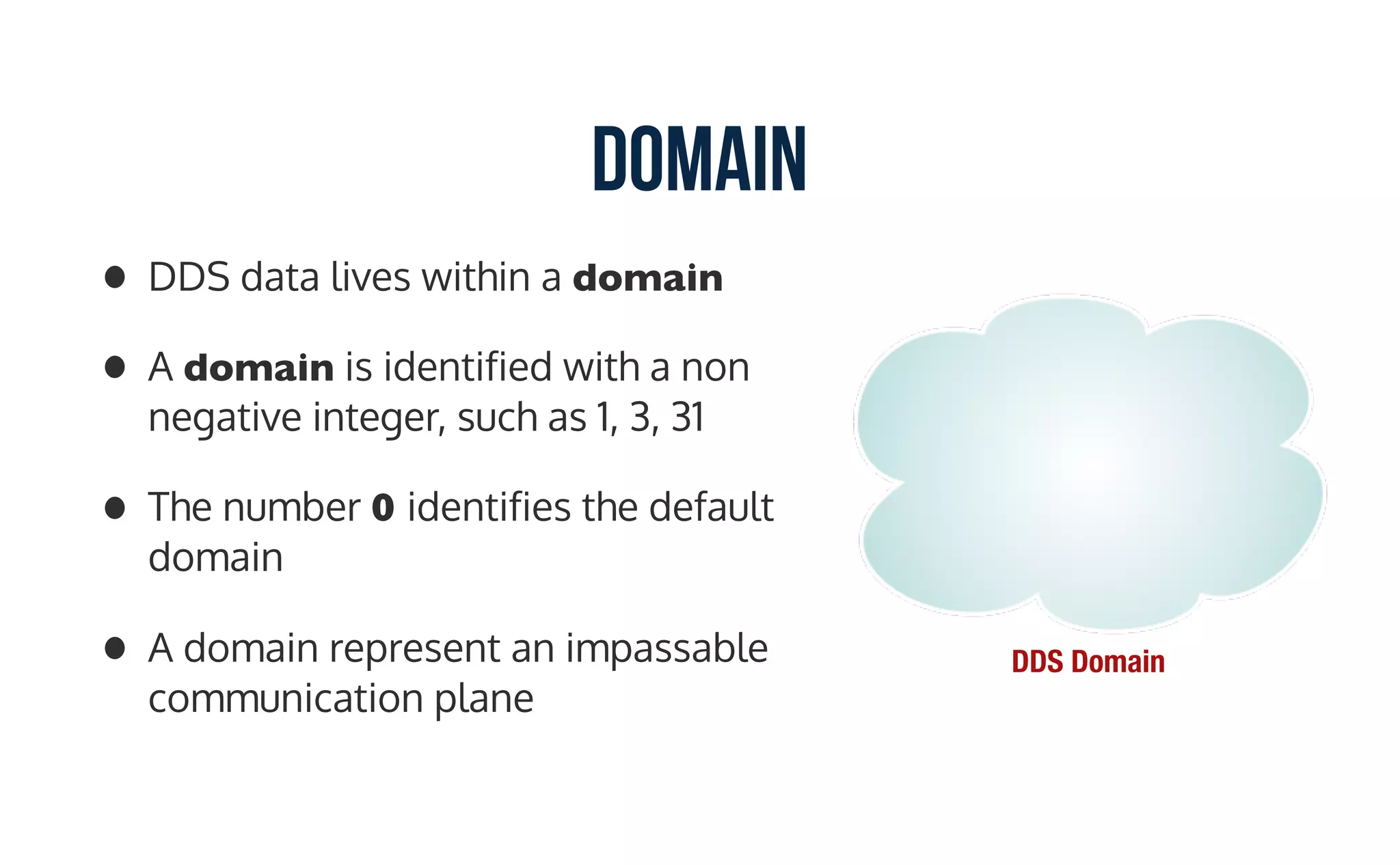 Domain
• DDS data lives within a domain
• A domain is identified with a non
negative integer, such as 1, 3, 31
• The number 0 identifies the default
domain
• A domain represent an impassable
communication plane
DDS Domain
 
