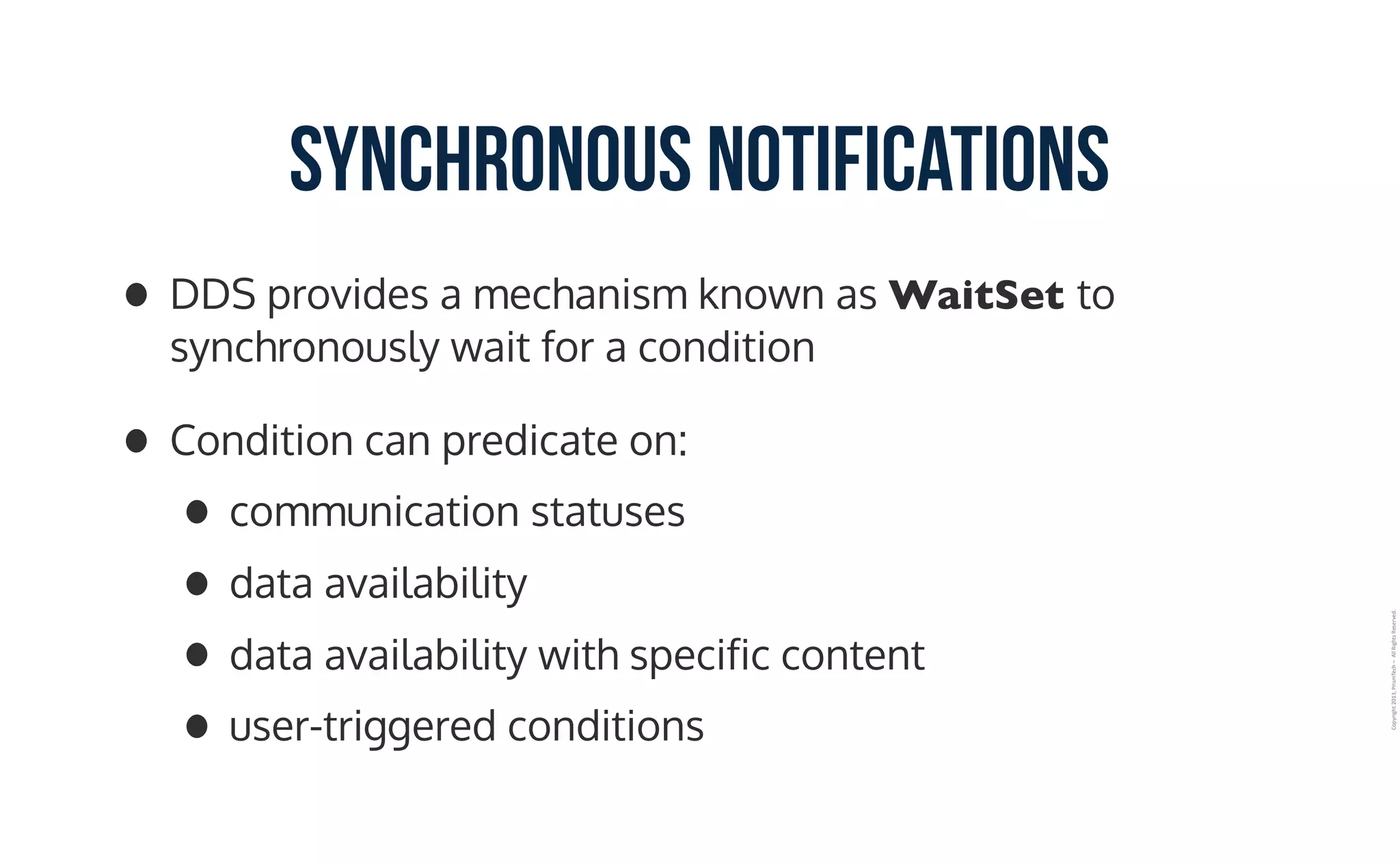 Copyright	2013,	PrismTech	–		All	Rights	Reserved.
Synchronous Notifications
• DDS provides a mechanism known as WaitSet to
synchronously wait for a condition
• Condition can predicate on:
• communication statuses
• data availability
• data availability with specific content
• user-triggered conditions
 