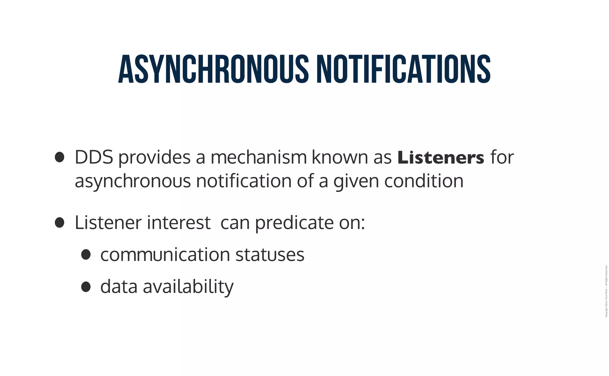 Copyright	2013,	PrismTech	–		All	Rights	Reserved.
Asynchronous Notifications
• DDS provides a mechanism known as Listeners for
asynchronous notification of a given condition
• Listener interest can predicate on:
• communication statuses
• data availability
 