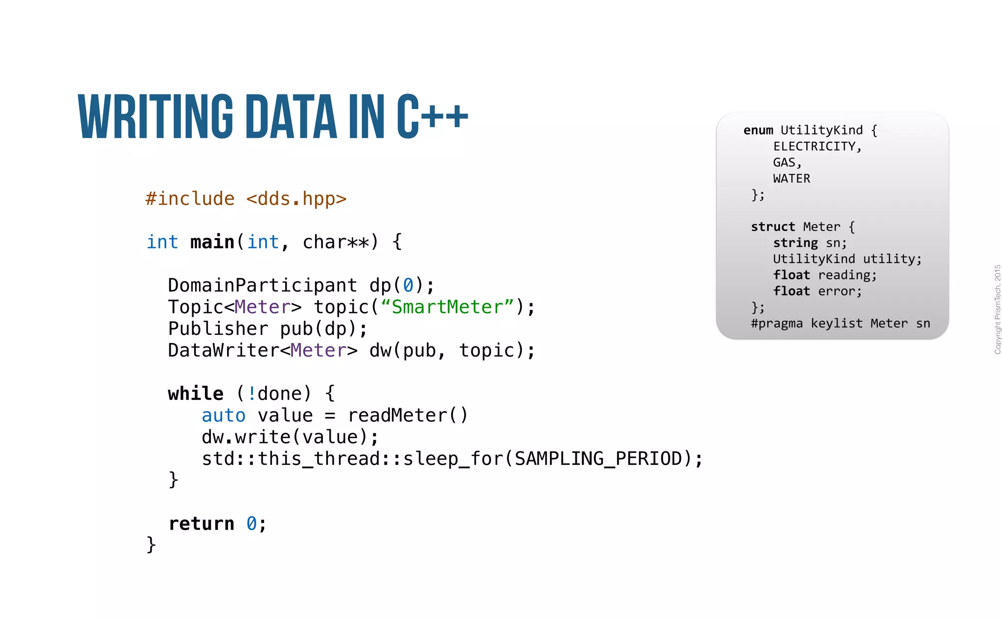 CopyrightPrismTech,2015
Writing Data in C++
#include <dds.hpp>
int main(int, char**) {
DomainParticipant dp(0);
Topic<Meter> topic(“SmartMeter”);
Publisher pub(dp);
DataWriter<Meter> dw(pub, topic);
while (!done) {
auto value = readMeter()
dw.write(value);
std::this_thread::sleep_for(SAMPLING_PERIOD);
}
return 0;
}
					enum	UtilityKind	{	
	 				ELECTRICITY,	
	 				GAS,	
	 				WATER	
						};	
							
						struct	Meter	{	
	 				string	sn;	
	 				UtilityKind	utility;	
	 				float	reading;	
	 				float	error;	
						};													
						#pragma	keylist	Meter	sn	
 