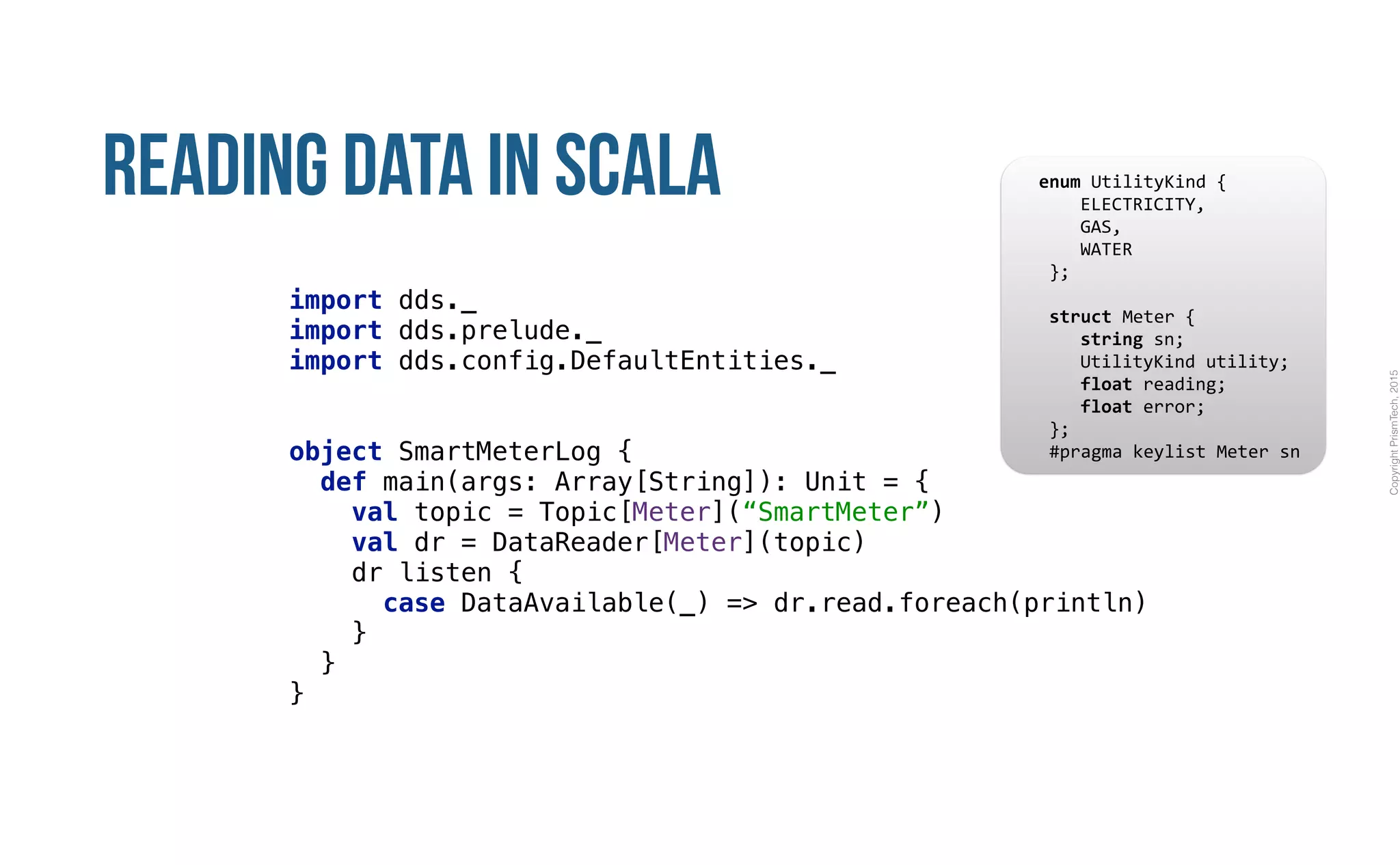 CopyrightPrismTech,2015
Reading Data in Scala
import dds._ 
import dds.prelude._ 
import dds.config.DefaultEntities._ 
object SmartMeterLog { 
def main(args: Array[String]): Unit = { 
val topic = Topic[Meter](“SmartMeter”) 
val dr = DataReader[Meter](topic) 
dr listen { 
case DataAvailable(_) => dr.read.foreach(println) 
} 
} 
}
					enum	UtilityKind	{	
	 				ELECTRICITY,	
	 				GAS,	
	 				WATER	
						};	
							
						struct	Meter	{	
	 				string	sn;	
	 				UtilityKind	utility;	
	 				float	reading;	
	 				float	error;	
						};													
						#pragma	keylist	Meter	sn	
 
