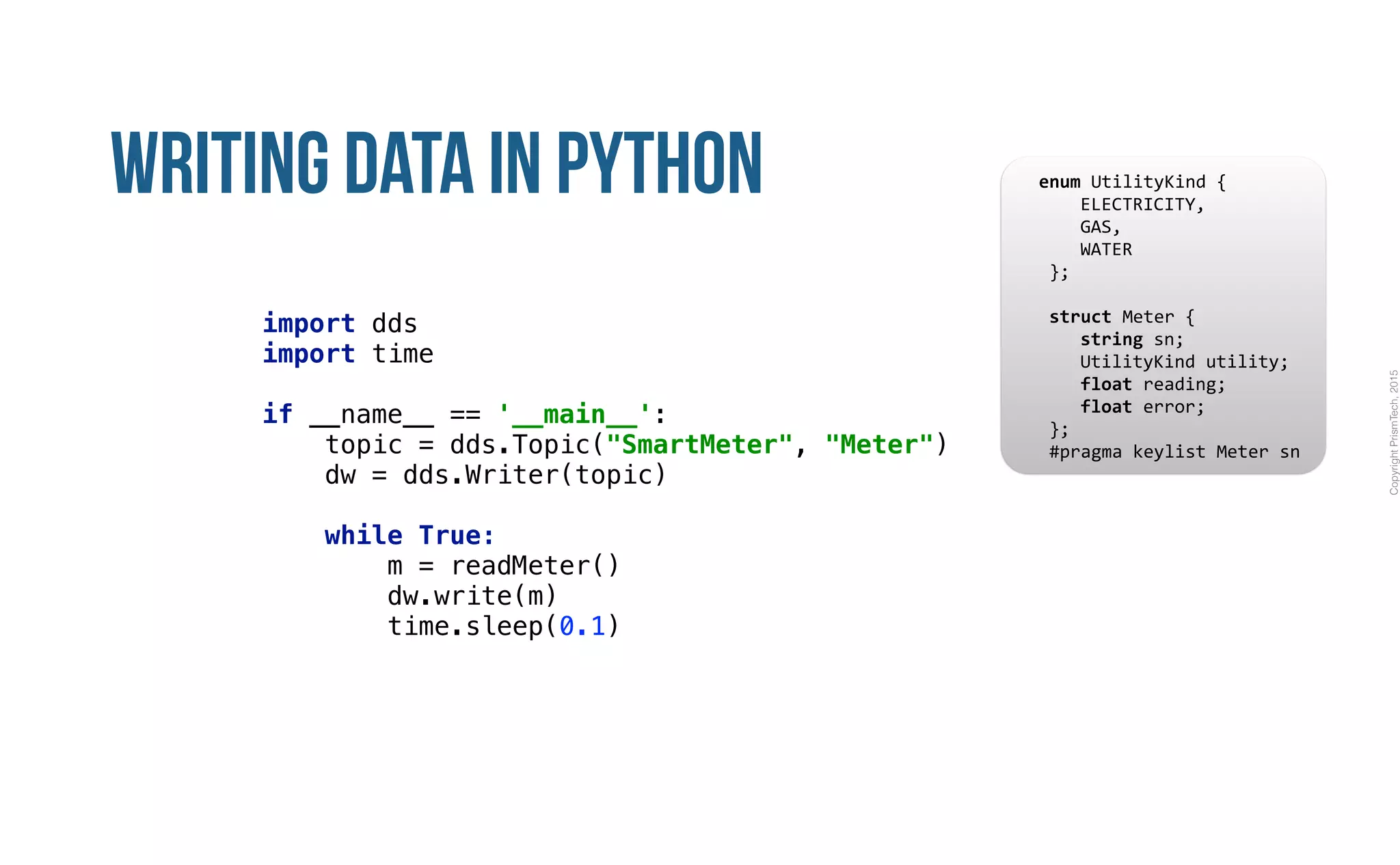 CopyrightPrismTech,2015
Writing Data in Python
import dds
import time 
 
if __name__ == '__main__': 
topic = dds.Topic("SmartMeter", "Meter") 
dw = dds.Writer(topic) 
 
while True: 
m = readMeter() 
dw.write(m) 
time.sleep(0.1)
					enum	UtilityKind	{	
	 				ELECTRICITY,	
	 				GAS,	
	 				WATER	
						};	
							
						struct	Meter	{	
	 				string	sn;	
	 				UtilityKind	utility;	
	 				float	reading;	
	 				float	error;	
						};													
						#pragma	keylist	Meter	sn	
 