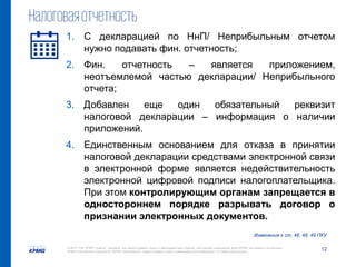 12© 2017 ТОВ "КПМГ-Україна", компанія, яка зареєстрована згідно із законодавством України, член мережі незалежних фірм KPMG, що входять до асоціації
KPMG International Cooperative ("KPMG International"), зареєстрованої згідно із законодавством Швейцарії. Усі права застережені.
1. С декларацией по НнП/ Неприбыльным отчетом
нужно подавать фин. отчетность;
2. Фин. отчетность – является приложением,
неотъемлемой частью декларации/ Неприбыльного
отчета;
3. Добавлен еще один обязательный реквизит
налоговой декларации – информация о наличии
приложений.
4. Единственным основанием для отказа в принятии
налоговой декларации средствами электронной связи
в электронной форме является недействительность
электронной цифровой подписи налогоплательщика.
При этом контролирующим органам запрещается в
одностороннем порядке разрывать договор о
признании электронных документов.
Налоговаяотчетность
Изменения к ст. 46, 48, 49 ПКУ
 