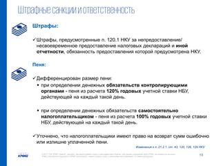 13© 2017 ТОВ "КПМГ-Україна", компанія, яка зареєстрована згідно із законодавством України, член мережі незалежних фірм KPMG, що входять до асоціації
KPMG International Cooperative ("KPMG International"), зареєстрованої згідно із законодавством Швейцарії. Усі права застережені.
Штрафныесанкциииответственность
Изменения к п. 21.2.1, ст. 43, 120, 126, 129 НКУ
Штрафы:
Штрафы, предусмотренные п. 120.1 НКУ за непредоставление/
несвоевременное предоставление налоговых деклараций и иной
отчетности, обязанность предоставления которой предусмотрена НКУ.
Пеня:
Дифференцирован размер пени:
 при определении денежных обязательств контролирующими
органами - пеня из расчета 120% годовых учетной ставки НБУ,
действующей на каждый такой день.
 при определении денежных обязательств самостоятельно
налогоплательщиком - пеня из расчета 100% годовых учетной ставки
НБУ, действующей на каждый такой день.
Уточнено, что налогоплательщики имеют право на возврат сумм ошибочно
или излишне уплаченной пени.
 