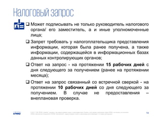 14© 2017 ТОВ "КПМГ-Україна", компанія, яка зареєстрована згідно із законодавством України, член мережі незалежних фірм KPMG, що входять до асоціації
KPMG International Cooperative ("KPMG International"), зареєстрованої згідно із законодавством Швейцарії. Усі права застережені.
Налоговыйзапрос
 Может подписывать не только руководитель налогового
органа/ его заместитель, а и иные уполномоченные
лица;
 Запрет требовать у налогоплательщика представления
информации, которая была ранее получена, а также
информации, содержащейся в информационных базах
данных контролирующих органов;
 Ответ на запрос - на протяжении 15 рабочих дней с
дня следующего за получением (ранее на протяжении
месяца);
 Ответ на запрос связанный со встречной сверкой - на
протяжении 10 рабочих дней со дня следующего за
получением. В случае не предоставления –
внеплановая проверка.
 