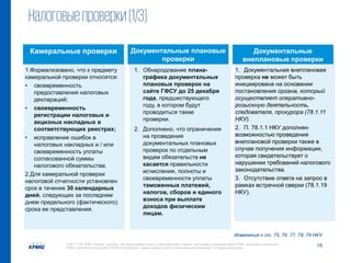 15© 2017 ТОВ "КПМГ-Україна", компанія, яка зареєстрована згідно із законодавством України, член мережі незалежних фірм KPMG, що входять до асоціації
KPMG International Cooperative ("KPMG International"), зареєстрованої згідно із законодавством Швейцарії. Усі права застережені.
1. Документальная внеплановая
проверка не может быть
инициирована на основании
постановления органа, который
осуществляет оперативно-
розыскную деятельность,
следователя, прокурора (78.1.11
НКУ).
2. П. 78.1.1 НКУ дополнен
возможностью проведения
внеплановой проверки также в
случае получения информации,
которая свидетельствует о
нарушении требований налогового
законодательства.
3. Отсутствие ответа на запрос в
рамках встречной сверки (78.1.19
НКУ).
Налоговыепроверки(1/3)
Изменения к ст. 75, 76, 77, 78, 79 НКУ
1.Формализовано, что к предмету
камеральной проверки относятся:
• своевременность
предоставления налоговых
деклараций;
• своевременность
регистрации налоговых и
акцизных накладных в
соответствующих реестрах;
• исправление ошибок в
налоговых накладных и / или
своевременность уплаты
согласованной суммы
налогового обязательства.
2.Для камеральной проверки
налоговой отчетности установлен
срок в течение 30 календарных
дней, следующих за последним
днем предельного (фактического)
срока ее представления.
1. Обнародование плана-
графика документальных
плановых проверок на
сайте ГФСУ до 25 декабря
года, предшествующего
году, в котором будут
проводиться такие
проверки.
2. Дополнено, что ограничения
на проведения
документальных плановых
проверок по отдельным
видам обязательств не
касается правильности
исчисления, полноты и
своевременности уплаты
таможенных платежей,
налогов, сборов и единого
взноса при выплате
доходов физическим
лицам.
Камеральные проверки Документальные плановые
проверки
Документальные
внеплановые проверки
 