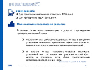 16© 2017 ТОВ "КПМГ-Україна", компанія, яка зареєстрована згідно із законодавством України, член мережі незалежних фірм KPMG, що входять до асоціації
KPMG International Cooperative ("KPMG International"), зареєстрованої згідно із законодавством Швейцарії. Усі права застережені.
Налоговыепроверки(2/3)
Изменения к п. 44.7, ст. 81, 85, 86, 102 НКУ
Отказ в допуске к проведению проверки:
В случае отказа налогоплательщика в допуске к проведению
проверки, налоговый орган:
 составляет акт, удостоверяющий факт отказа в допуске с
указанием заявленных причин отказа (налогоплательщик
имеет право предоставить письменные пояснения);
 в случае отказа налогоплательщика подписать
указанный акт, составляет акт, удостоверяющий факт
отказа в получении акта и/или предоставлении
письменных объяснений к нему.
Сроки давности
 Для проведения налоговых проверок - 1095 дней
 Для проверок по ТЦО - 2555 дней.
 