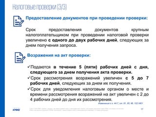 17© 2017 ТОВ "КПМГ-Україна", компанія, яка зареєстрована згідно із законодавством України, член мережі незалежних фірм KPMG, що входять до асоціації
KPMG International Cooperative ("KPMG International"), зареєстрованої згідно із законодавством Швейцарії. Усі права застережені.
Налоговыепроверки(3/3)
Изменения к п. 44.7, ст. 81, 85, 86, 102 НКУ
Предоставление документов при проведении проверки:
Срок предоставления документов крупным
налогоплательщиком при проведении налоговой проверки
увеличено с одного до двух рабочих дней, следующих за
днем получения запроса.
Возражения на акт проверки:
Подаются в течение 5 (пяти) рабочих дней с дня,
следующего за днем получения акта проверки.
Срок рассмотрения возражений увеличен с 5 до 7
рабочих дней, следующих за днем их получения.
Срок для уведомления налоговым органом о месте и
времени рассмотрения возражений на акт увеличен с 2 до
4 рабочих дней до дня их рассмотрения.
 