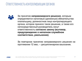 7© 2017 ТОВ "КПМГ-Україна", компанія, яка зареєстрована згідно із законодавством України, член мережі незалежних фірм KPMG, що входять до асоціації
KPMG International Cooperative ("KPMG International"), зареєстрованої згідно із законодавством Швейцарії. Усі права застережені.
Ответственностьконтролирующихорганов
За принятие неправомерного решения, которым
определяются налоговые (денежные) обязательства
плательщику, должностное лицо контролирующего
органа, которое приняло такое решение, а также его
непосредственный руководитель несут
ответственность согласно закону (выговор,
предупреждение о неполном служебном
соответствии, увольнение).
За повторное принятие неправомерного решения на
протяжении 12 мес. – дисциплинарное взыскание.
 