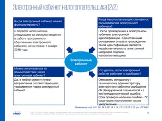 9© 2017 ТОВ "КПМГ-Україна", компанія, яка зареєстрована згідно із законодавством України, член мережі незалежних фірм KPMG, що входять до асоціації
KPMG International Cooperative ("KPMG International"), зареєстрованої згідно із законодавством Швейцарії. Усі права застережені.
Электронный
кабинет
Когда электронный кабинет начнет
функционировать?
Можно ли отказаться от
взаимодействия через
электронный кабинет?
Когда налогоплательщик становится
пользователем электронного
кабинета?
Что делать, если электронный
кабинет работает с ошибками?
С первого числа месяца,
следующего за месяцем введения
в работу программного
обеспечения электронного
кабинета, но не позже 1 января
2018 года.
Да, в любой момент путем
направления соответствующего
уведомления через электронный
кабинет.
После прохождения в электронном
кабинете электронной
идентификации. Единственным
основанием отказа в прохождении
такой идентификации является
недействительность электронной
цифровой подписи
налогоплательщика
Отправить методологу /
техническому администратору
электронного кабинета сообщение
об обнаруженной технической и /
или методологической ошибке.
Срок проверки наличия ошибки - 72
часа после поступления такого
уведомления.
Электронныйкабинетналогоплательщика(2/2)
Изменения к пп. 14.1.56, 14.1.562,16.1.14, 17.1.13-17.1.15, ст. 421 НКУ
 